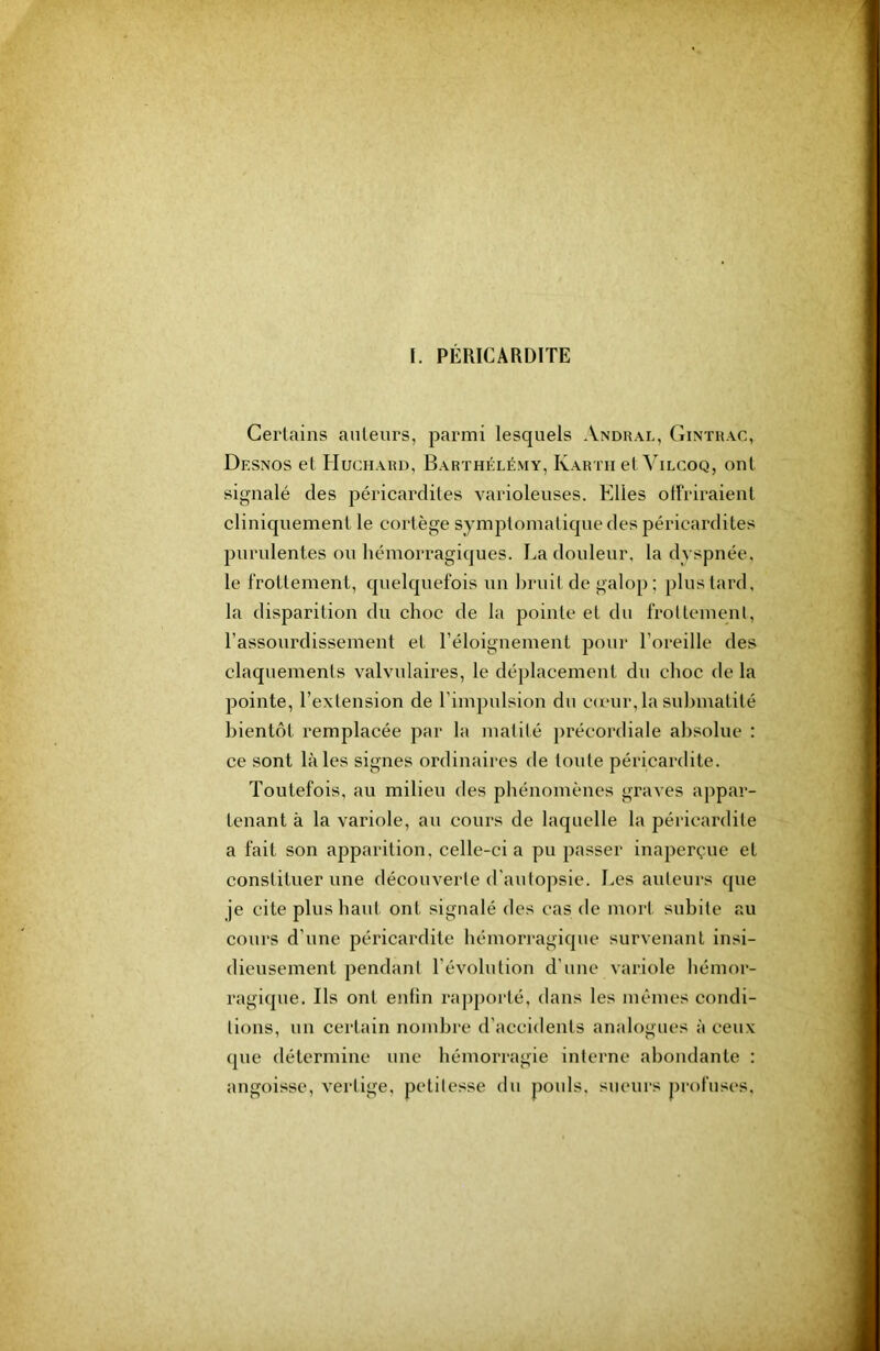 I. PÉRICARDITE Certains auteurs, parmi lesquels Andhal, Ginïhac, Desnos et Hucuahd, Barthélémy, Kartu et Vilcoq, ont signalé des péricardites varioleuses. Elles olFriraient cliniquement le cortège symptomatique des péricardites purulentes ou hémorragiques. La douleur, la dyspnée, le frottement, quelquefois un bruit de galop; plus tard, la disparition du choc de la pointe et du froltemenl, l’assourdissement et réloignement pour l’oreille des claquements valvulaires, le déj)lacement du choc de la pointe, l’extension de l’impulsion du cu'ur, la suhmatité bientôt remplacée par la matité précordiale absolue : ce sont laies signes ordinaires de toute péricardite. Toutefois, au milieu des phénomènes graves appar- tenant à la variole, au cours de laquelle la péricardite a fait son apparition, celle-ci a pu passer inaperçue et constituer une découverte d'autopsie. Les auteurs que je cite plus haut ont signalé des cas de mort subite au cours d’une péricardite hémori’agique survenant insi- dieusement pendant l’évolution d'une variole hémor- ragique. Ils ont enfin rapporté, dans les mêmes condi- tions, un certain nombre d’acci<lents analogues à ceux que détermine une hémorragie interne abondante : angoisse, vertige, petitesse du pouls, sueurs profuses.