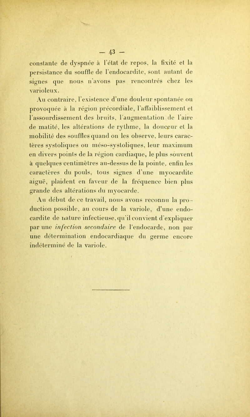 - 43 - conslanle de dyspnée à l’élal de repos, la fixité et la persistance du souffle de l’endocardite, sont autant de signes que nous n’avons pas rencontrés chez les varioleux. Au contraire, l’existence d’une douleur spontanée ou provoquée à la région précordiale, l’affaiblisseinent et l’assourdissement des bruits, l’augmentation de faire de matité, les altérations de rythme, la doucenr et la mobilité des souffles quand on les observe, leurs carac- tères systoliques ou méso-systoliques, leur maximum en divers points de la région cardiaque, le plus souvent à quelques centimètres au-dessus de la pointe, enfin les caractères du pouls, tous signes d’une myocardite aiguë, plaident en faveur de la fréquence bien plus grande des altérations du myocarde. Au début de ee travail, nous avons reconnu la pro- duction possible, au cours de la variole, d’une endo- cardite de nature infectieuse, (ju’il convient d’expliquer par une infection secondaire de l’endocarde, non par une détermination endoeardiaque du germe encore indéterminé de la variole.