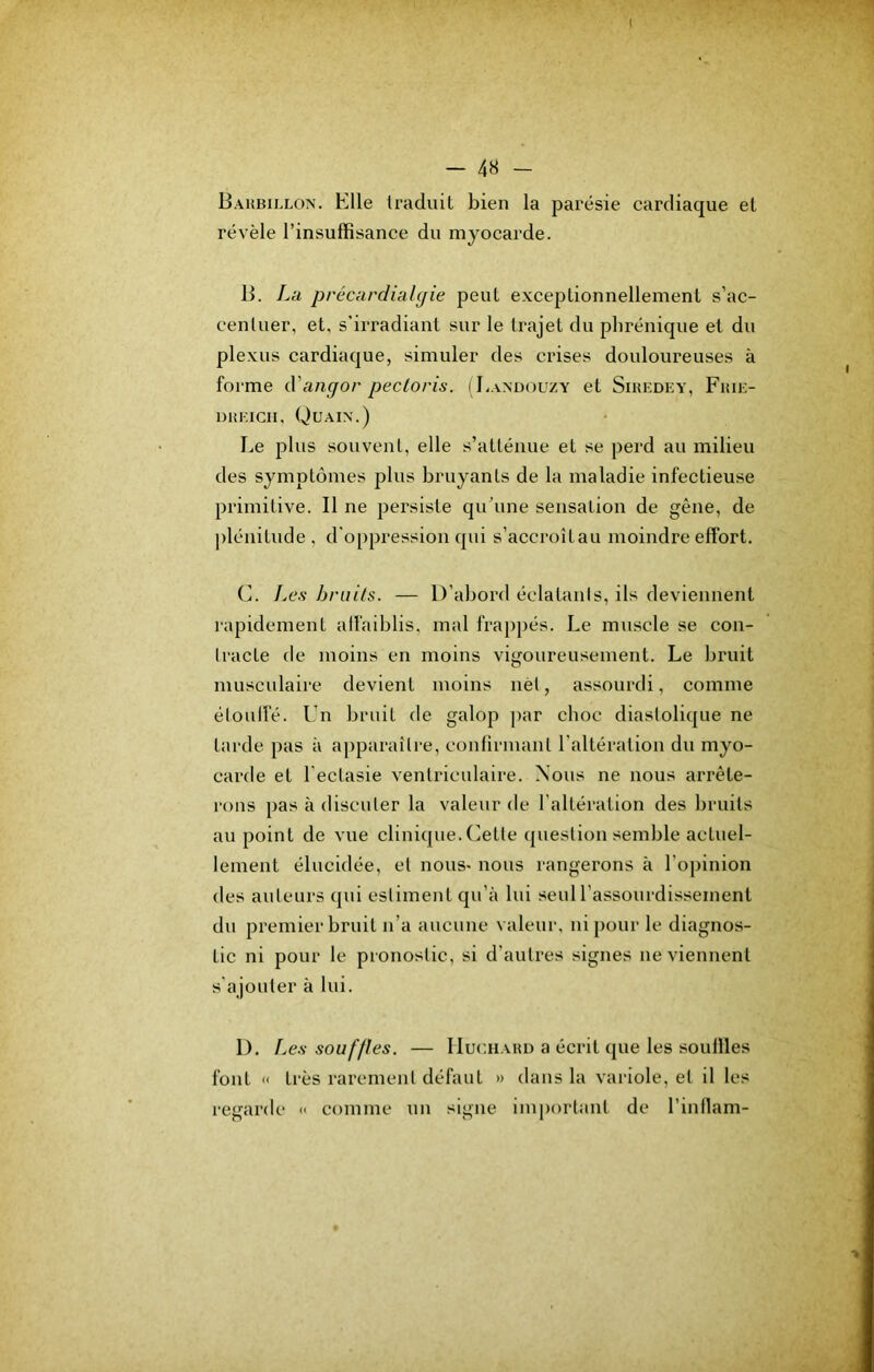 Barbillon. Elle traduit bien la parésie cardiaque et révèle l’insuffisance du myocarde. B. La précardialcjie peut exceptionnellement s’ac- centuer, et, s’irradiant sur le trajet du phrénique et du plexus cardiaque, simuler des crises douloureuses à forme A'angov pectoris. i Eandouzy et Siredey, Frie- DREiCH, Quain.) Le plus souvent, elle s’atténue et se perd au milieu des symptômes plus bruyants de la maladie infectieuse primitive. Il ne persiste qu’une sensation de gêne, de |)lénitude , d'oppression qui s’accroîtau moindre effort. C. Le.ç bruits. — D’abord éclatanis, ils deviennent rapidement affaiblis, mal frapjiés. Le muscle se con- tracte de moins en moins vigoureusement. Le bruit musculaire devient moins nèl, assourdi, comme éloulfé. Un bruit de galop par choc diastolique ne tarde pas à ajiparaîlre, confirmant l’altération du myo- carde et l'ectasie ventriculaire. Nous ne nous arrête- rons pas à discuter la valeur de l’altération des bruits au point de vue clinique. Cette question semble actuel- lement élucidée, et nous- nous rangerons à l'opinion des auteurs qui estiment qu’à lui seul l’assourdissement du premier bruit n’a aucune valeur, ni pour le diagnos- tic ni pour le pronostic, si d’autres signes ne viennent s'ajouter à lui. 1). Le.v souffles. — IIuchahd a écrit que les souilles font « très rarement défaut » dans la variole, et il les regarde « comme un signe important de l’intlam-