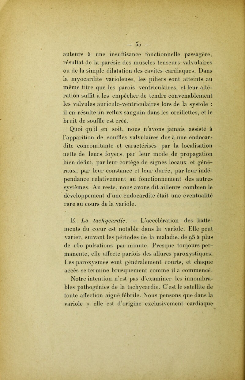 auteurs à une insuffisance fonctionnelle passagère, résultat de la parésie des muscles tenseurs valvulaires ou de la simple dilatation des cavités cardiaques. Dans la myocardite varioleuse, les piliers sont atteints au même titre que les parois ventriculaires, et leur alté- ration suffit à les empêcher de tendre convenablement les valvules auriculo-ventriculaires lors de la systole : il en résulte un reflux sanguin dans les oreillettes, et le bruit de souffle est créé. Quoi qu’il en soit, nous n’avons jamais assisté à l’apparition de souffles valvulaires dus à une endocar- dite concomitante et caractérisés par la localisation nette de leurs foyers, par leur mode de propagation bien défini, par leur cortège de signes locaux et géné- raux, par leur constance et leur durée, par leur indé- pendance relativement au fonctionnement des autres systèmes. Au reste, nous avons dit ailleurs combien le développement d’une endocardite était une éventualité rare au cours de la variole. E. La tachycardie. — L’accélération des batte- ments du cœur est notable dans la variole. Elle peut varier, suivant les périodes de la maladie, de qS à plus de i()o pulsations par minute. Presque toujours per- manente, elle affecte ])arfois des allures paroxystiques. Les paroxysmes sont généralement courts, et chaque accès se termine brusquement comme il a commencé. Notre intention n’est pas d'examiner les innombra- bles patbogénics de la tachycardie. C’est le satellite de toute affection aiguë fébrile. Nous })ensons que dans la variole <( elle est d’origine exclusivement cardiacpie