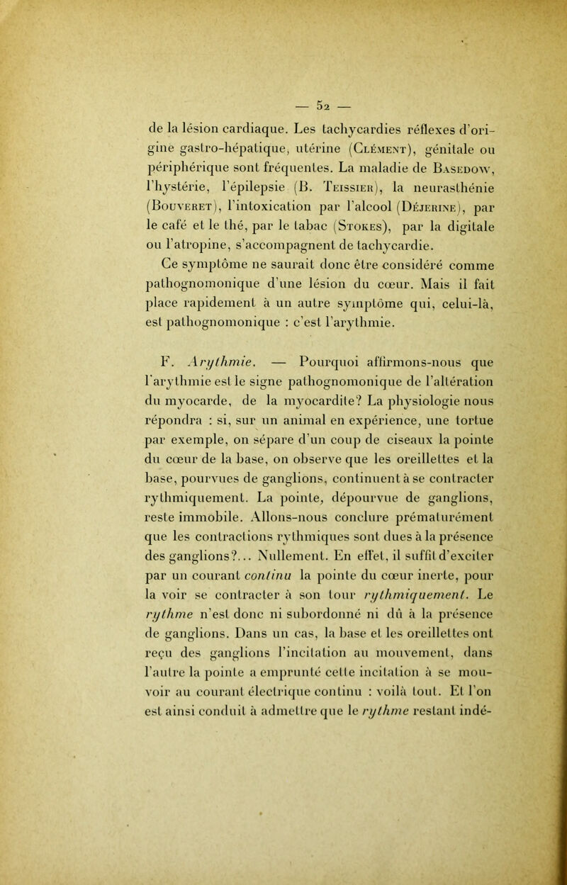 de la lésion cardiaque. Les tachycardies réflexes d’ori- gine gastro-hépatiquej utérine (Clément), génitale ou périphérique sont fréquentes. La maladie de Basedow, l’hystérie, l’épilepsie (B. Teissieh), la neurasthénie (Bouveret), l’intoxication par l’alcool (Déjerine), par le café et le thé, par le tabac (Stores), par la digitale ou l’atropine, s’accompagnent de tachycardie. Ce symptôme ne saurait donc être considéré comme pathognomonique d’une lésion du cœur. Mais il fait place rapidement à un autre symptôme qui, celui-là, est pathognomonique : c’est l’arythmie. F. Arythmie. — Pourquoi aflirmons-nous que l'arythmie est le signe pathognomonique de l’altération du myocarde, de la myocardite? La physiologie nous répondra : si, sur un animal en expérience, une tortue par exemple, on sépare d’un coup de ciseaux la pointe du cœur de la base, on observe que les oreillettes et la hase, pourvues de ganglions, continuent à se contracter rythmiquement. La pointe, dépourvue de ganglions, reste immobile. Allons-nous conclure prématurément que les contractions rythmiques sont dues à la présence des ganglions?... Nullement. En effet, il suffit d’exciter par un courant continu la pointe du cœur inerte, pour la voir se contracter à son tour rythmiquement. Le rythme n’est donc ni subordonné ni dû à la présence de ganglions. Dans un cas, la liase et les oreillettes ont reçu des ganglions l’incitation au mouvement, dans l’autre la pointe a emprunté cette incitation à se mou- voir au courant électrique continu : voilà tout. Et l’on est ainsi conduit à admettre que le rythme restant indé-