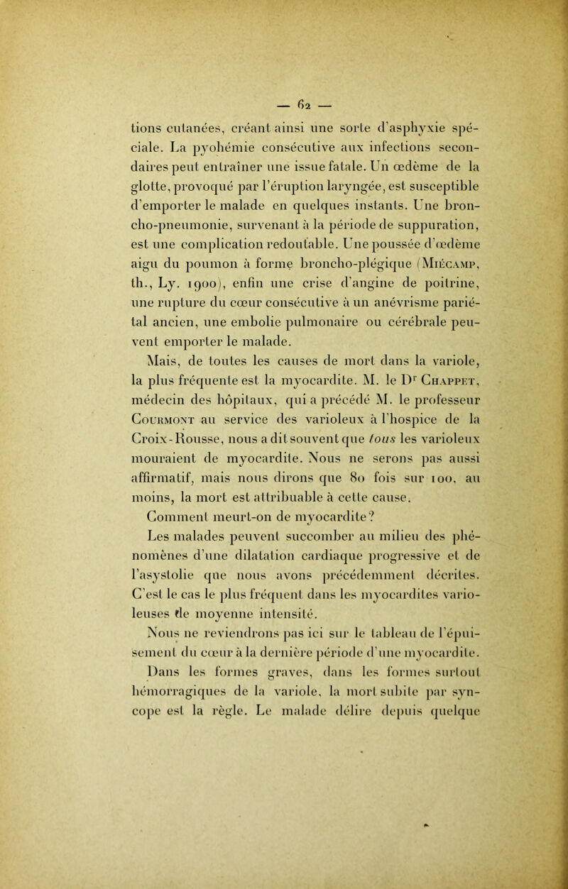 lions culanées, créant ainsi nne sorte d’asphyxie spé- ciale. La pyohémie consécutive aux infections secon- daires peut entraîner nne issue fatale. Un œdème de la glotte, provoqué par l’éruption laryngée, est susceptible d’emporter le malade en quelques instants. Une bron- cho-pneumonie, survenant à la période de suppuration, est une complication redoutable. Laie poussée d’œdème aigu du poumon à forme broncho-plégique ( Miccamp, th., Ly. 1900), enfin une crise d’angine de poitrine, une rupture du cœur consécutive à un anévrisme parié- tal ancien, une embolie pulmonaire ou cérébrale peu- vent emporter le malade. Mais, de toutes les causes de mort dans la variole, la plus fréquente est la myocardite. M. le 1)'’ Chappkt, médecin des hôpitaux, quia précédé M. le professeur CouuMONT au service des varioleux à l’hospice de la Croix-Rousse, nous aditsouventque (ous les varioleux mouraient de myocardite. Nous ne serons pas aussi affirmatif, mais nous dirons que 80 fois sur 100, au moins, la mort est attribuable à cette cause. Comment meurt-on de myocardite? Les malades peuvent succomber au milieu des ])hé- noniènes d’une dilatation cardiaque progressive et de l’asystolie que nous avons précédemment décrites. C’est le cas le jilus fréquent dans les myocardites vario- leuses rie moyenne intensité. Nous ne reviendrons pas ici sur le tableau de l’épui- sement du cœur à la dernière période d'une myocardite. Dans les formes «n’aves, dans les formes surtout hémorragiques de la variole, la mort subite par syn- cope est la règle. Le malade délire depuis quelque