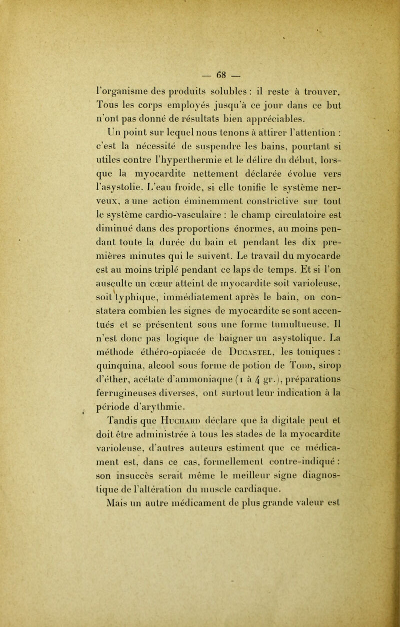 l’organisme des produits solubles : il reste à trouver. Tous les corps employés juscpi’à ce jour dans ce but u’out pas donné de résultats bien appréciables. Un point sur lequel nous tenons à attirer rattenlion ; c’est la nécessité de suspendre les bains, pourtant si utiles contre l’hyperlhermie et le délire du début, lors- que la myocardite nettement déclarée évolue vers l’asystolie. L’eau froide, si elle tonifie le système ner- veux, aune action éminemment constrictive sur tout le système cardio-vasculaire : le champ circulatoire est diminué dans des proportions énormes, au moins pen- dant toute la durée du bain et pendant les dix pre- mières minutes qui le suivent. Le travail du myocarde est au moins triplé pendant ce laps de temps. Et si l’on ausculte un cœur atteint de myocardite soit varioleuse, soit typhique, immédiatement après le bain, on con- statera combien les signes de myocardite se sont accen- tués et se présentent sous une forme tumultueuse. Il n’est donc pas logique de baigner un asystolique. La méthode éthéro-opiacée de Ducastkl, les toniques : quinquina, alcool sous forme de potion de Todd, sirop d’éther, acétate d’ammoniaque (i à 4 gi’-iî préparations ferrugineuses diverses, oui surtout leur indication à la période d’arythmie. Tandis que IIuciiARn déclare que la digitale peut et doit être administrée à tous les stades de la myocardite varioleuse, d’autres auteurs estiment que ce médica- ment est, dans ce cas, formellement contre-indiqué: son insuccès serait même le meilleur signe diagnos- tique de l’altération du muscle cardiaque. Mais un autre médicament de plus grande valeur est