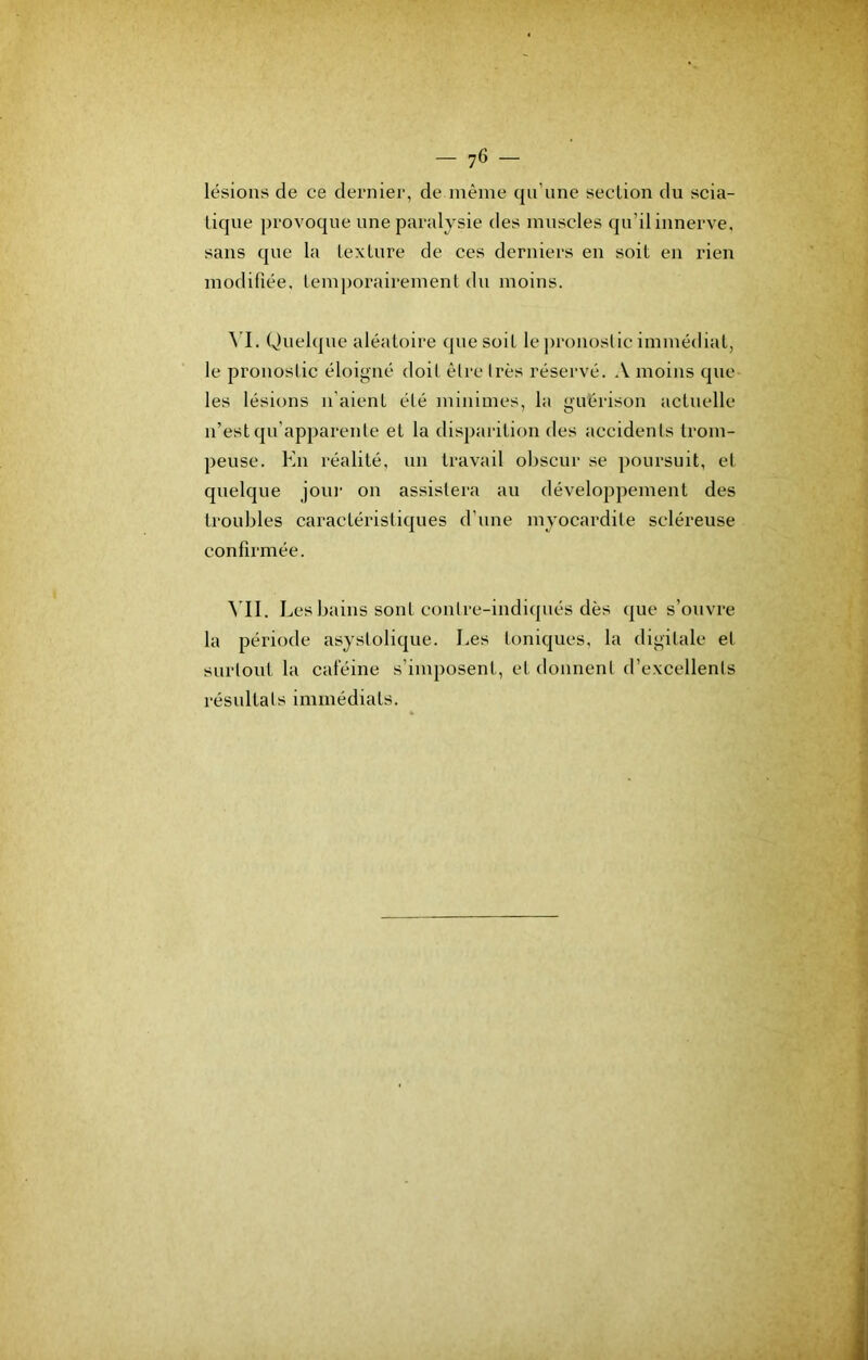 lésions de ce dernier, de même qn'nne section du scia- tique provoque une paralysie des muscles qu’il innerve, sans que la texture de ces derniers en soit en rien modifiée, temjiorairement du moins. Quelque aléatoire que soit le jironoslic immédiat, le pronostic éloigné doit èlre Ires réservé. A moins que les lésions li aient été minimes, la guérison actuelle n’est qu’apparente et la disparition des accidents trom- peuse. Kn réalité, un travail obscur se poursuit, et quelque joui' on assistera au développement des troubles earactéristiques d’une myocardite scléreuse confirmée. ^'I1. Les bains sont conlre-indiipiés dès que s’ouvre la période asystolique. Les toniques, la digitale et surtout la calcine s’imposent, et donnent d’excellents résultats immédiats.