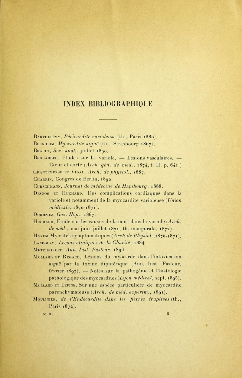 INDEX BIBLIOGRAPHIQUE Barthélémy, Péricardite varioleuse (th., Paris 1880). Bernheim, Myocardite aiguë (th , Strasbourg 1867). Brault, Soc. anat., juillet 1890. Brouardel, Eludes sur la variole. — Lésions vasculaires. — Cœur et aorte [Arch yen. de méd., 1874, t. II. p. 64i.) Chantemesse et Vidal, Arch. de physiol., 1887. Charrin, Congrès de Berlin, 1890. CuRSCHMANN, Joumal de médecine de Hambourg., 1888. Desnos et Huchard, Des complications cardiaques dans la variole et notamment de la myocardite varioleuse [Union médicale., 1870-1871). Duroziez, Gaz. Hôp., 1867. Huchard, Etude sur les causes de la mort dans la variole [Arch. de méd., mai juin, juillet 1871, th. inaugurale, 1872). Hayem,Myosites symptomatiques (Arch.de Physiol. Landouzy, Leçons cliniques de la Charité, 1884. Metcmniroff, Ann. Inst. Pasteur, 1898. Mollard et Regaud, Lésions du myocarde dans l’intoxication aiguë *par la toxine diphtérique (Ann. Inst. Pasteur, février 1897). — Notes sur la pathogénie et l’histologie pathologique des myocardites (Lyon médical, sept. 1898). Mollard et Lépine, Sur une espèce particulière de myocardite parenchymateuse [Arch. de méd. erpérim., 1891). Mouhnier, de l’Endocardite dans les fièvres éruptives (th., Paris 1872). M. B. 6