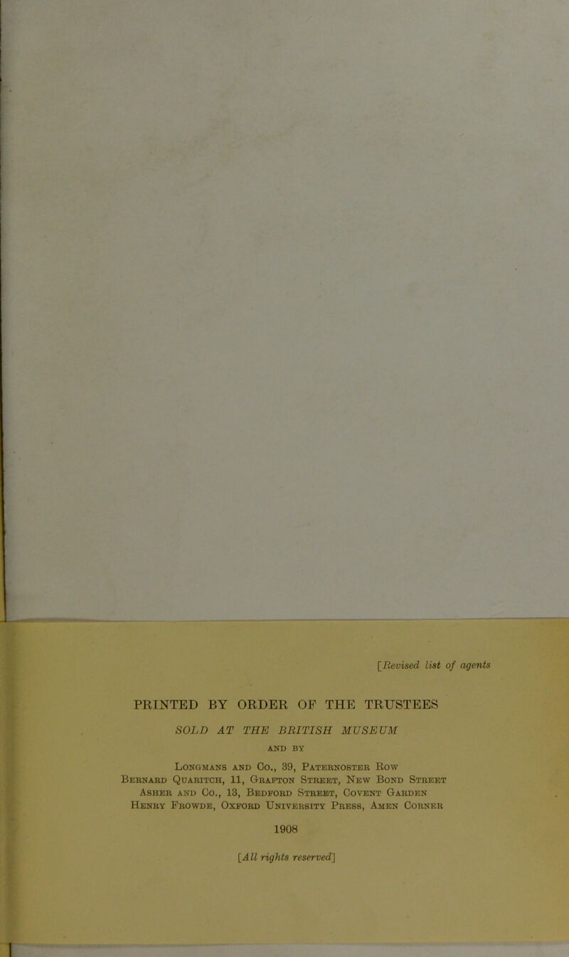 [Revised list of agents PRINTED BY ORDER OF THE TRUSTEES SOLD AT THE BRITISH MUSEUM AND BY Longmans and Co., 39, Paternoster Row Bernard Qdaritch, 11, Grafton Street, New Bond Street Asher and Go., 13, Bedford Street, Covent Garden Henry Prowde, Oxford University Press, Amen Corner 1908 [All rights reserved]