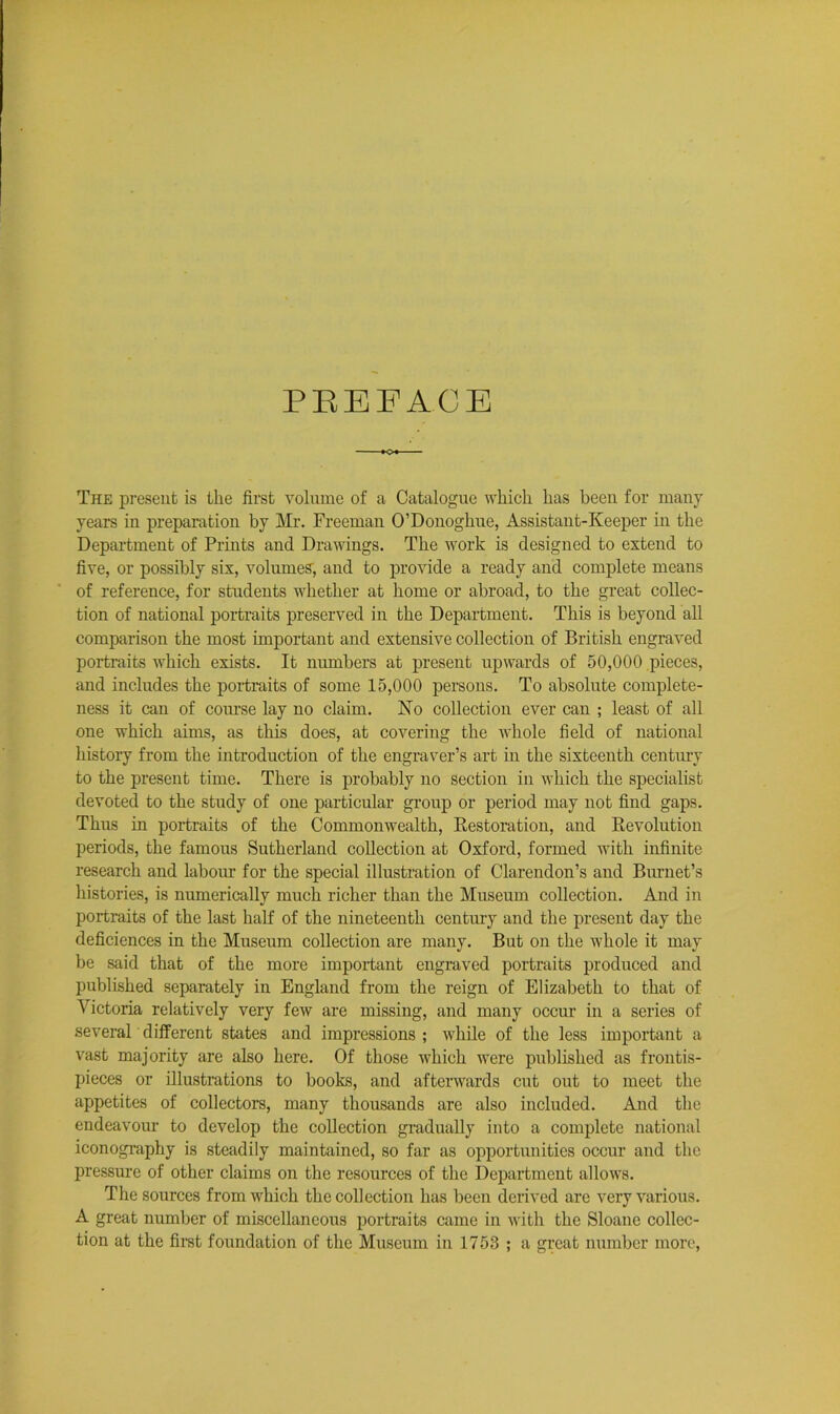 PREFACE The present is the first volume of a Catalogue which has been for many years in preparation by Mr. Freeman O’Donoghue, Assistant-Keeper in the Department of Prints and Drawings. The work is designed to extend to five, or possibly six, volumes, and to provide a ready and complete means of reference, for students whether at home or abroad, to the great collec- tion of national portraits preserved in the Department. This is beyond all comparison the most important and extensive collection of British engraved portraits which exists. It numbers at present upwards of 50,000 pieces, and includes the portraits of some 15,000 persons. To absolute complete- ness it can of course lay no claim. No collection ever can ; least of all one which aims, as this does, at covering the whole field of national history from the introduction of the engraver’s art in the sixteenth century to the present time. There is probably no section in which the specialist devoted to the study of one particular group or period may not find gaps. Thus in portraits of the Commonwealth, Restoration, and Revolution periods, the famous Sutherland collection at Oxford, formed with infinite research and labour for the special illustration of Clarendon’s and Brunet’s histories, is numerically much richer than the Museum collection. And in portraits of the last half of the nineteenth centruy and the present day the deficiences in the Museum collection are many. But on the whole it may be said that of the more important engraved portraits produced and published separately in England from the reign of Elizabeth to that of Victoria relatively very few are missing, and many occur in a series of several different states and impressions ; while of the less important a vast majority are also here. Of those which were published as frontis- pieces or illustrations to books, and afterwards cut out to meet the appetites of collectors, many thousands are also included. And the endeavour to develop the collection gradually into a complete national iconography is steadily maintained, so far as opportunities occur and the pressure of other claims on the resources of the Department allows. The sources from which the collection has been derived are very various. A great number of miscellaneous portraits came in with the Sloane collec- tion at the first foundation of the Museum in 1753 ; a great number more,