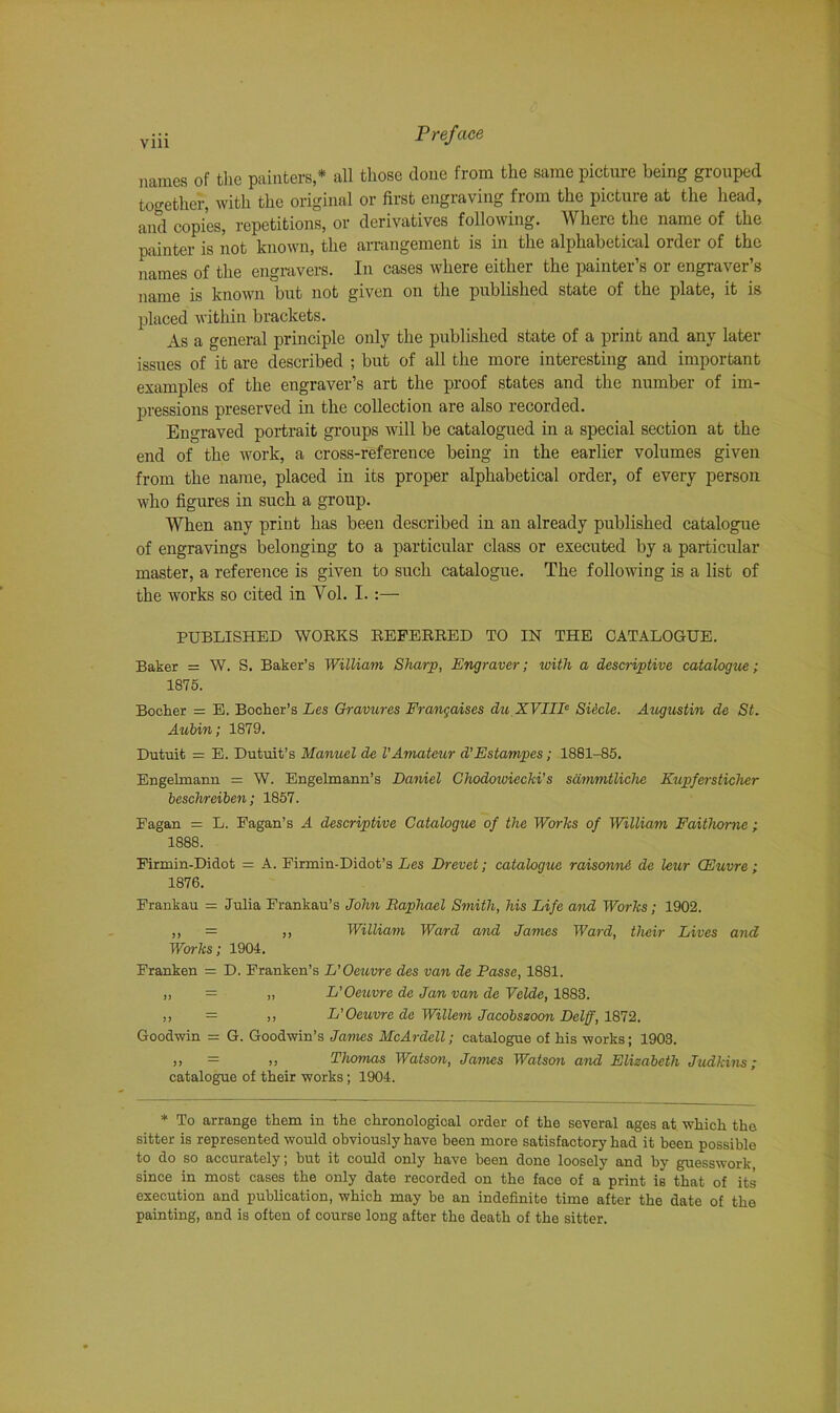 names of the painters,* all those clone from the same picture being grouped together, with the original or first engraving from the picture at the head, and copies, repetitions, or derivatives following. Where the name of the painter is not known, the arrangement is in the alphabetical order of the names of the engravers. In cases where either the painter’s or engraver’s name is known but not given on the published state of the plate, it is placed within brackets. As a general principle only the published state of a print and any later issues of it are described ; but of all the more interesting and important examples of the engraver’s art the proof states and the number of im- pressions preserved in the collection are also recorded. Engraved portrait groups will be catalogued in a special section at the end of the work, a cross-reference being in the earlier volumes given from the name, placed in its proper alphabetical order, of every person who figures in such a group. When any print has been described in an already published catalogue of engravings belonging to a particular class or executed by a particular master, a reference is given to such catalogue. The following is a list of the works so cited in Vol. I.:— PUBLISHED WORKS REFERRED TO IN THE CATALOGUE. Baker = W. S. Baker’s William Sharp, Engraver; with a descriptive catalogue ; 1875. Bocker = E. Bocher’s Les Gravures Erangaises du XVIII0 Siecle. Augustin de St. Aubin; 1879. Dutuit = E. Dutuit’s Manuel de VAmateur d'Estampes; 1881-85. Engelmann = W. Engelmann’s Daniel Ghodowiccki's sdmmtlichc Kupfersticher beschreiben; 1857. Fagan = L. Fagan’s A descriptive Catalogue of the Works of William Faithomc ; 1888. Firmin-Didot = A. Firmin-Didot’s Les Drevet; catalogue raisonni de leur GEuvre; 1876. Frankau = Julia Frankau’s John Raphael Smith, his Life and Works; 1902. ,, = ,, William Ward and James Ward, their Lives and Works; 1904. Franken = D. Franken’s L'Oeuvre des van de Passe, 1881. ,, = „ L’Oeuvre de Jan van de Velde, 1883. ,, = ,, L’Oeuvre de Willem Jacobszoon Delff, 1872. Goodwin = G. Goodwin’s James McArdell; catalogue of his works; 1903. >> = ,, Thmnas Watson, James Watson and Elizabeth Judkins; catalogue of their works; 1904. * To arrange them in the chronological order of the several ages at which the sitter is represented would obviously have been more satisfactory had it been possible to do so accurately; hut it could only have been done loosely and by guesswork since in most cases the only date recorded on the face of a print is that of its execution and publication, which may be an indefinite time after the date of the painting, and is often of course long after the death of the sitter.