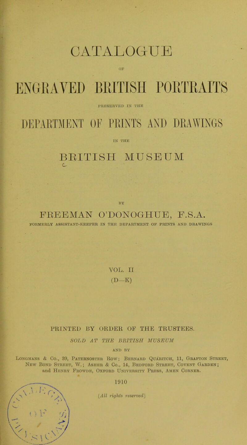 OF ENGRAVED BRITISH PORTRAITS PRESERVED IN THE DEPARTMENT OF PRINTS AND DRAWINGS IN THE BRITISH MUSEUM c BY FREEMAN O’DONOGIIUE, E.S.A. FORMERLY ASSISTANT-KEEPER IN THE DEPARTMENT OF PRINTS AND DRAWINGS VOL. II (D-K) PRINTED BY ORDER OF THE TRUSTEES. SOLD AT THE BRITISH MUSEUM AND BY Longmans & Co., 39, Paternoster Row; Bernard Quaritch, 11, Grafton Street, New Bond Street, W.; Asher & Co., 14, Bedford Street, Covent Garden; and Henry Prowde, Oxford University Press, Amen Corner.