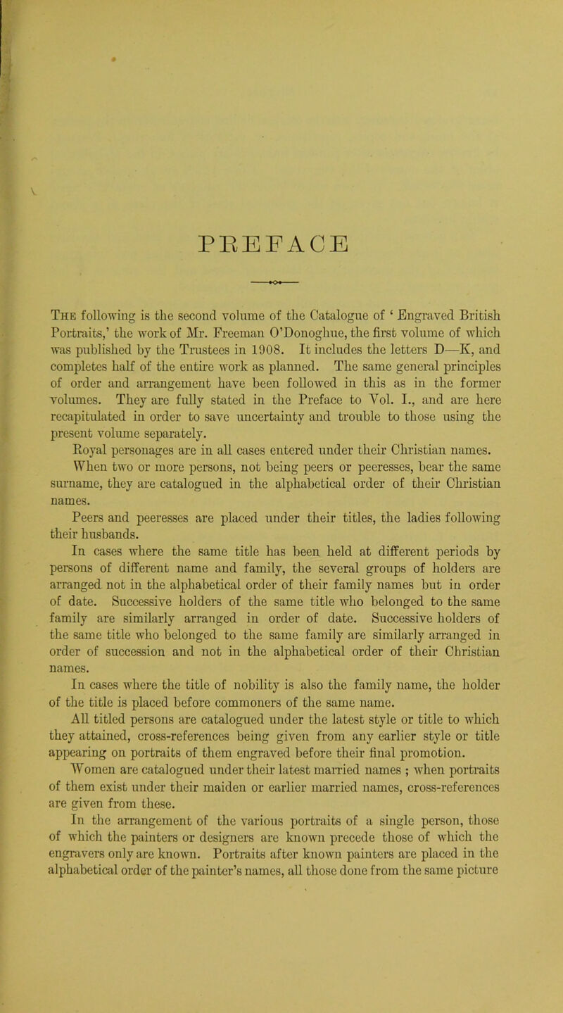 PREFACE The following is the second volnme of the Catalogue of ‘ Engraved British Portraits,’ the work of Mr. Freeman O’Donoghue, the first volume of which was published by the Trustees in 1908. It includes the letters D—K, and completes half of the entire work as planned. The same general principles of order and arrangement have been followed in this as in the former volumes. They are fully stated in the Preface to Yol. I., and are here recapitulated in order to save uncertainty and trouble to those using the present volume separately. Royal personages are in all cases entered under their Christian names. When two or more persons, not being peers or peeresses, bear the same surname, they are catalogued in the alphabetical order of their Christian names. Peers and peeresses are placed under their titles, the ladies following their husbands. In cases where the same title has been held at different periods by persons of different name and family, the several groups of holders are arranged not in the alphabetical order of their family names but in order of date. Successive holders of the same title who belonged to the same family are similarly arranged in order of date. Successive holders of the same title who belonged to the same family are similarly arranged in order of succession and not in the alphabetical order of their Christian names. In cases where the title of nobility is also the family name, the holder of the title is placed before commoners of the same name. All titled persons are catalogued under the latest style or title to which they attained, cross-references being given from any earlier style or title appearing on portraits of them engraved before their final promotion. Women are catalogued under their latest married names ; when portraits of them exist under their maiden or earlier married names, cross-references are given from these. In the arrangement of the various portraits of a single person, those of which the painters or designers are known precede those of which the engravers only are known. Portraits after known painters are placed in the alphabetical order of the painter’s names, all those done from the same picture