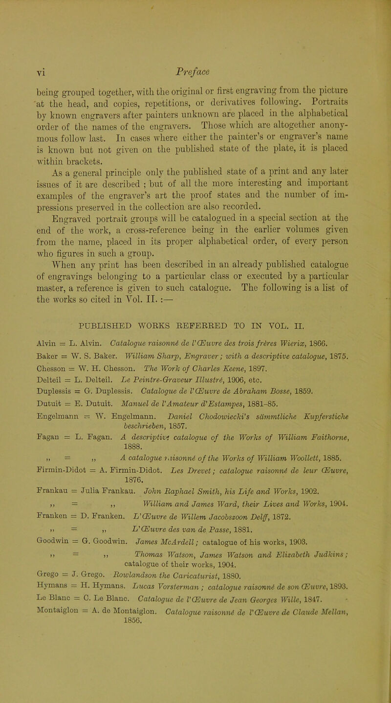 being grouped together, with the original or first engraving from the picture at the head, and copies, repetitions, or derivatives following. Portraits by known engravers after painters unknown are placed in the alphabetical order of the names of the engravers. Those which are altogether anony- mous follow last. In cases where either the painter’s or engraver s name is known but not given on the published state of the plate, it is placed within brackets. As a general principle only the published state of a print and any later issues of it are described ; but of all the more interesting and important examples of the engraver’s art the proof states and the number of im- pressions preserved in the collection are also recorded. Engraved portrait groups will be catalogued in a special section at the end of the work, a cross-reference being in the earlier volumes given from the name, placed in its proper alphabetical order, of every person who figures in such a group. When any print has been described in an already published catalogue of engravings belonging to a particular class or executed by a particular master, a reference is given to such catalogue. The following is a list of the works so cited in Yol. II. :— PUBLISHED WORKS REFERRED TO IN VOL. II. Alvin = L. Alvin. Catalogue raisormi de VCEuvre des trois fr&res Wierix, 1866. Baker = W. S. Baker. William Sharp, Engraver; with a descriptive catalogue, 1875. Chesson = W. H. Chesson. The Work of Charles Keene, 1897. Delteil = L. Delteil. Le Peintre-Graveur Illustri, 1906, etc. Duplessis = G. Duplessis. Catalogue de VCEuvre de Abraham Bosse, 1859. Dutuit = E. Dutuit. Manuel de VAmateur d'Estampes, 1881-85. Engelmann — W. Engelmann. Daniel Chodowiecki’s sdmmtlichc Kupferstiche beschrieben, 1857. Fagan = L. Fagan. A descriptive catalogue of the Works of William Faithorne, 1888. A catalogue i.lisonnA of the Works of William Woollett, 1885. Firmin-Didot = A. Firmin-Didot. Les Drevet; catalogue raisonni de leur CEuvre, 1876. Frankau = Julia Frankau. John Raphael Smith, his Life and Works, 1902. ,, = ,, William and James Ward, their Lives and Works, 1904. Franken = D. Franken. L’CEuvre de Willem Jacobszoon Dclff, 1872. i! = „ L'CEuvre des van de Passe, 1881. Goodwin =: G. Goodwin. James McArdell; catalogue of his works, 1903. >> — ,, Thomas Watson, James Watson and Elizabeth Judkins; catalogue of their works, 1904. Grego = J. Grego. Rowlandson the Caricaturist, 1880. Hymans - H. Hymans. Lucas Vorsterman ; catalogue raisonni de son CEuvre, 1893. Le Blanc = C. Le Blanc. Catalogue de VCEuvre de Jean Georges Wille, 1847. Montaiglon = A. de Montaiglon. Catalogue raisonni de VCEuvre de Claude Mellon, 1856.