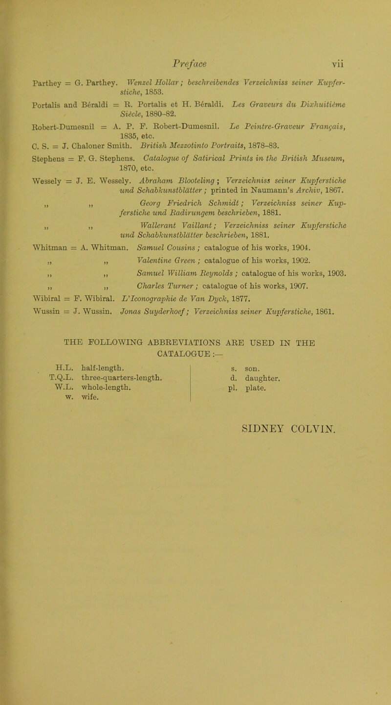 Parthey = G. Parthey. Wenzel Hollar; beschreibendes Verzeichniss seiner Kupfer- st ichc, 1853. Portalis and Beraldi = R. Portalis et H. Bdraldi. Les Oraveurs du Dixhuitiime Siicle, 1880-82. Robert-Dumesnil = A. P. P. Robert-Dumesnil. Le Tcintrc-Graveur Frangais, 1835, etc. C. S. = J. Ckaloner Smith. British Mezzotinto Pen-traits, 1878-83. Stephens = P. G. Stephens. Catalogue of Satirical Prints in the British Museum, 1S70, etc. Wessely = J. E. Wessely. Abraham Blooteling; Verzeichniss seiner Kupferstiche und Schabkunstbldtter; printed in Naumann’s Archiv, 1867. „ „ Georg Friedrich Schmidt; Verzeichniss seiner Kup- ferstiche und Radirungem beschrieben, 1881. „ „ Wallerant Vaillant; Verzeichniss seiner Kupferstiche und Schabkunstbldtter beschrieben, 1881. Whitman = A. Whitman. Samuel Cousins; catalogue of his works, 1904. „ „ Valentine Green; catalogue of his works, 1902. „ ,, Samuel William Reynolds ; catalogue of his works, 1903. ,, ,, Charles Turner; catalogue of his works, 1907. Wibiral = P. Wibiral. L’Iconographie de Van Dyck, 1877. Wussin = J. Wussin. Jonas Suyderhoef; Verzeichniss seiner Kupferstiche, 1861. THE FOLLOWING ABBREVIATIONS ARE USED IN THE CATALOGUE H.L. half-length. T.Q.L. three-quarters-length. W.L. whole-length, w. wife. s. son. d. daughter, pi. plate. SIDNEY COLVIN.