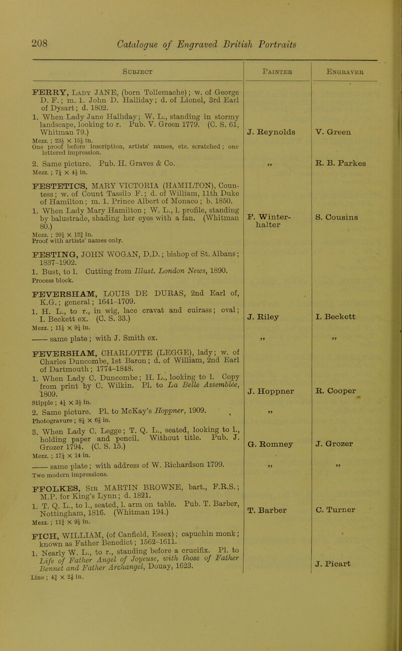 Subject Painted Engbaveb FERRY, Lady JANE, (born Tollemaehe); w. of George D. P.; m. 1. John D. Halliday; d. of Lionel, 3rd Earl of Dysart; d. 1802. 1. When Lady Jane Halliday; W. L., standing in stormy landscape, looking to r. Pub. V. Green 1779. (C. S. 61, Whitman 79.) Mezz. ; 231 X 15J in. One proof before inscription, artists’ names, etc. scratched; one lettered impression. J. Reynolds 2. Same picture. Pub. H. Graves & Co. Mezz.; 7J x 4J in. FESTETICS, MARY VICTORIA (HAMILTON), Coun- tess ; w. of Count Tassilo F.; d. of William, 11th Duke of Hamilton; m. 1. Prince Albert of Monaco ; b. 1850. 1. When Lady Mary Hamilton ; W. L., 1. profile, standing by balustrade, shading her eyes with a fan. (Whitman F. Winter- 80.) halter Mezz. ; 20J X 12} in. Proof with artists’ names only. FESTING, JOHN WOGAN, D.D.; bishop of St. Albans; 1837-1902. 1. Bust, to 1. Cutting from Tllust. London News, 1890. Process block. FEVERSHAM, LOUIS DE DURAS, 2nd Earl of, K.G.; general; 1641-1709. 1. H. L., to r., in wig, lace cravat and cuirass; oval; I. Beckett ex. (C. S. 33.) Mezz. ; lli X 91 in. same plate ; with J. Smith ex. J. Riley FEVERSHAM, CHARLOTTE (LEGGE), lady; w. of Charles Duncombe, 1st Baron; d. of William, 2nd Earl of Dartmouth; 1774-1848. 1. When Lady C. Duncombe; H. L., looking to 1. Copy from print by C. Wilkin. PI. to La Belle AssembUe, 1809. Stipple ; 4} X 3J in. 2. Same picture. PI. to McKay’s Iloppner, 1909. Photogravure ; 8J X 6J in. 3. When Lady C. Legge; T. Q. L., seated, looking to 1., holding paper and pencil. Without title. Pub. J. Grozer 1794. (C. S. 15.) Mezz. ; 171 X 14 in. same plate; with address of W. Richardson 1799. Two modern impressions. J. Hoppner 99 G. Romney 99 FFOLKES, Sib MARTIN BROWNE, bart., F.R.S.; M.P. for King’s Lynn ; d. 1821. 1. T. Q. L., to 1., seated, 1. arm on table. Pub. T. Barber, ’ Nottingham, 1816. (Whitman 194.) Mezz. ; 11} X 91 in. T. Barber FICH, WILLIAM, (of Canfield, Essex); capuchin monk; known as Father Benedict; 1562-1611. 1. Nearly W. L., to r., standing before a crucifix. PI. to Life of Father Angel of Joyeuse, with those of Father Bennet and Father Archangel, Douay, 1623. Line ; 4} X 2Jin. V. Green R. B. Parkes S. Cousins I. Beckett 99 R. Cooper J. Grozer 99 C. Turner J. Picart