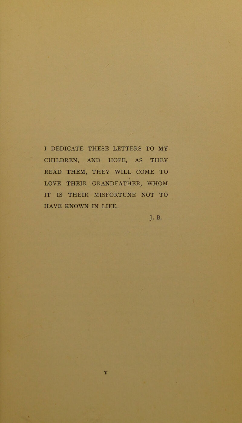 I DEDICATE THESE LETTERS TO MY CHILDREN, AND HOPE, AS THEY READ THEM, THEY WILL COME TO 0 LOVE THEIR GRANDFATHER, WHOM IT IS THEIR MISFORTUNE NOT TO HAVE KNOWN IN LIFE. J. B.