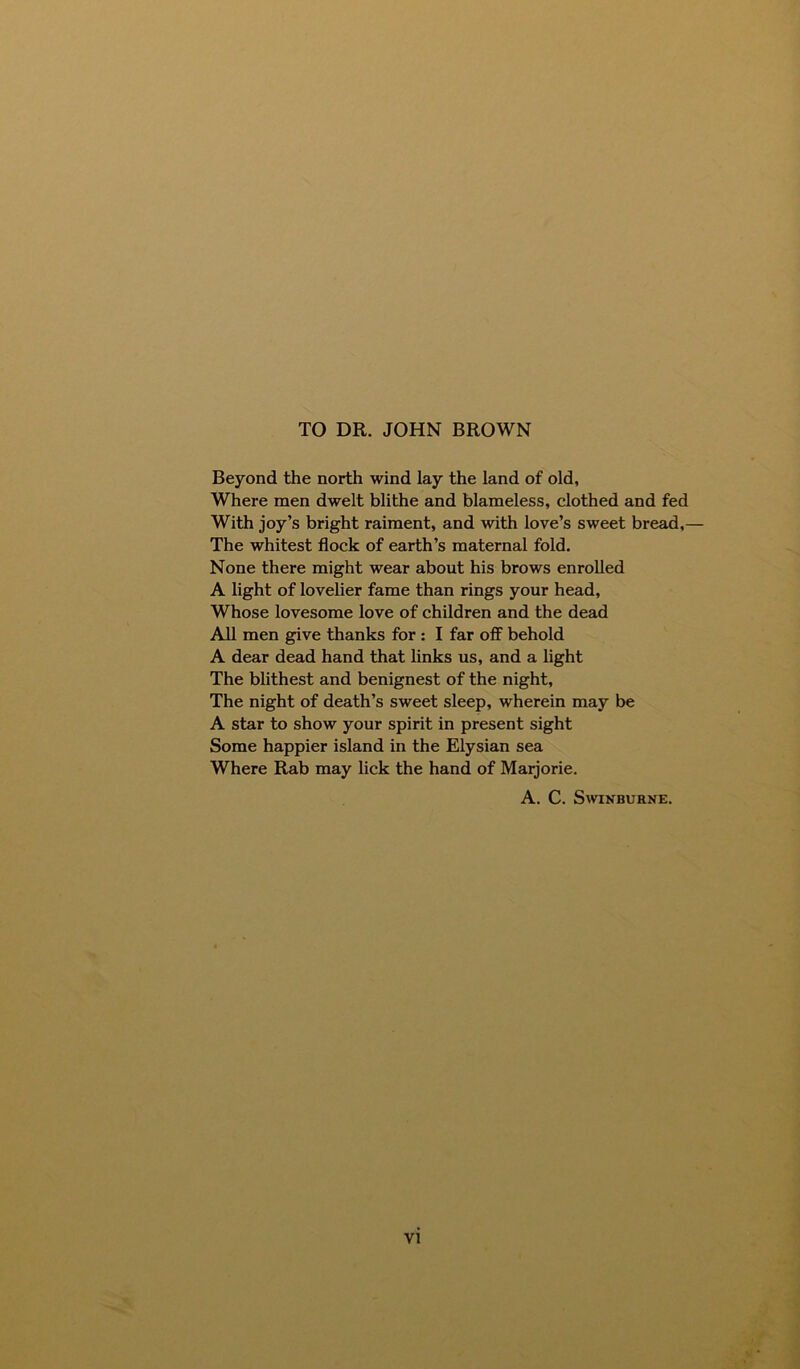 Beyond the north wind lay the land of old, Where men dwelt blithe and blameless, clothed and fed With joy’s bright raiment, and with love’s sweet bread,— The whitest flock of earth’s maternal fold. None there might wear about his brows enrolled A light of lovelier fame than rings your head, Whose lovesome love of children and the dead All men give thanks for : I far off behold A dear dead hand that links us, and a light The blithest and benignest of the night, The night of death’s sweet sleep, wherein may be A star to show your spirit in present sight Some happier island in the Elysian sea Where Rab may lick the hand of Marjorie. A. C. Swinburne.