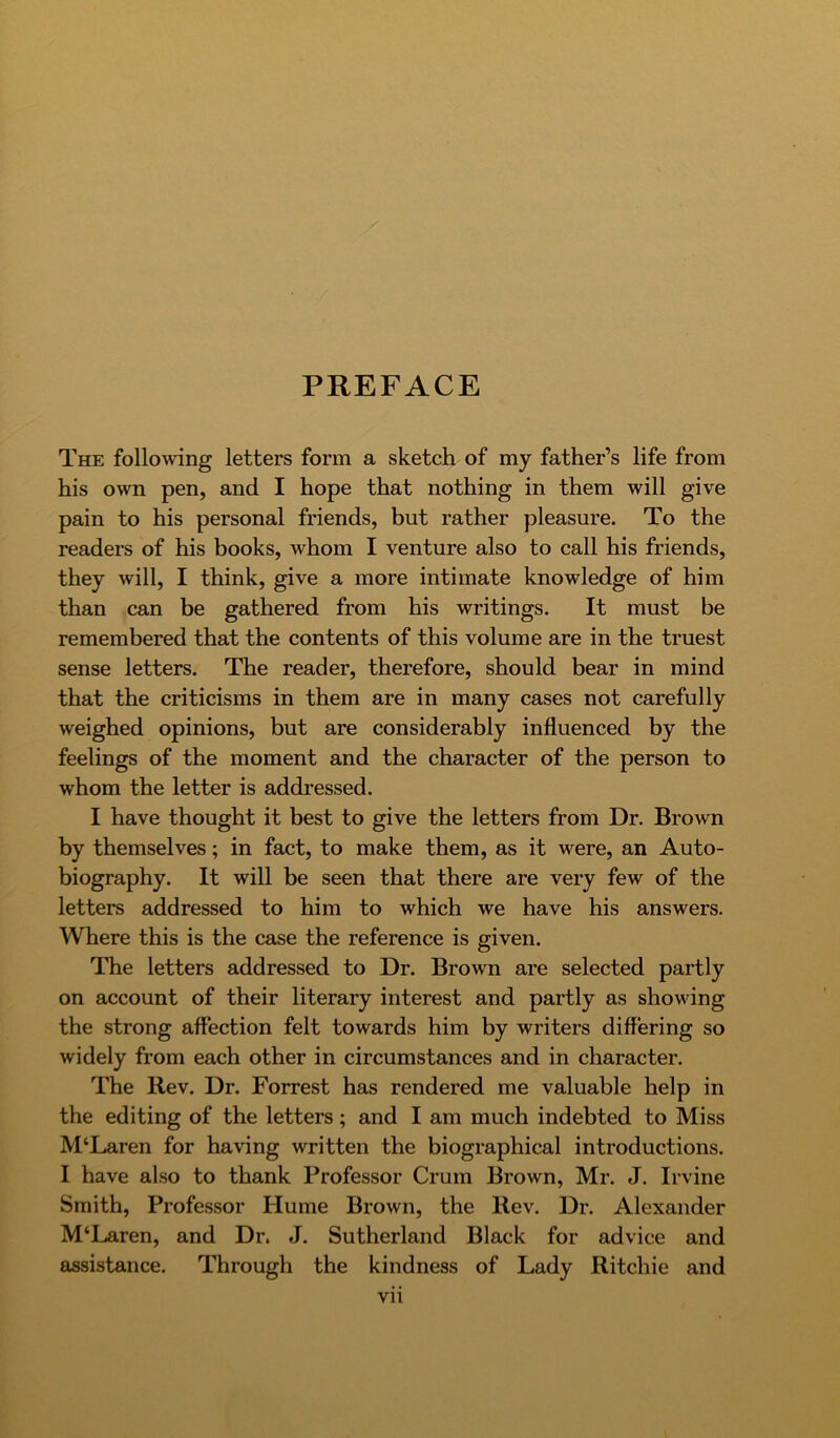 PREFACE The following letters form a sketch of my father’s life from his own pen, and I hope that nothing in them will give pain to his personal friends, but rather pleasure. To the readers of his books, whom I venture also to call his friends, they will, I think, give a more intimate knowledge of him than can be gathered from his writings. It must be remembered that the contents of this volume are in the truest sense letters. The reader, therefore, should bear in mind that the criticisms in them are in many cases not carefully weighed opinions, but are considerably influenced by the feelings of the moment and the character of the person to whom the letter is addressed. I have thought it best to give the letters from Dr. Brown by themselves; in fact, to make them, as it were, an Auto- biography. It will be seen that there are very few of the letters addressed to him to which we have his answers. Where this is the case the reference is given. The letters addressed to Dr. Brown are selected partly on account of their literary interest and partly as showing the strong affection felt towards him by writers differing so widely from each other in circumstances and in character. The Rev. Dr. Forrest has rendered me valuable help in the editing of the letters; and I am much indebted to Miss M‘Laren for having written the biographical introductions. I have also to thank Professor Crum Brown, Mr. J. Irvine Smith, Professor Hume Brown, the Rev. Dr. Alexander M‘Laren, and Dr. J. Sutherland Black for advice and assistance. Through the kindness of Lady Ritchie and