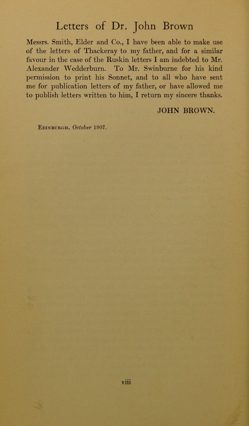 Messrs. Smith, Elder and Co., I have been able to make use of the letters of Thackeray to my father, and for a similar favour in the case of the Ruskin letters I am indebted to Mr. Alexander Wedderburn. To Mr. Swinburne for his kind permission to print his Sonnet, and to all who have sent me for publication letters of my father, or have allowed me to publish letters written to him, I return my sincere thanks. JOHN BROWN.