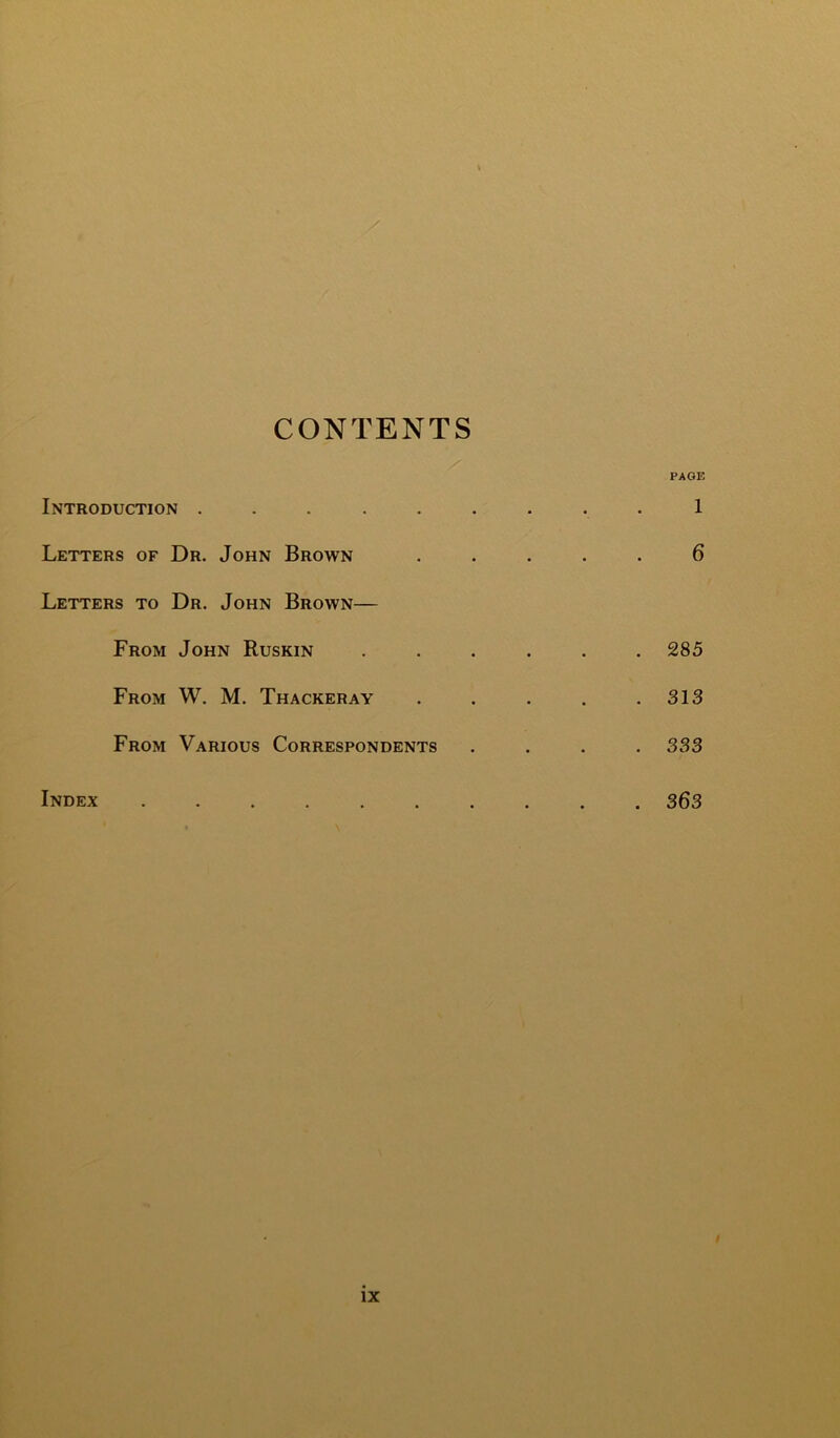 CONTENTS Introduction ..... Letters of Dr. John Brown Letters to Dr. John Brown— From John Ruskin From W. M. Thackeray From Various Correspondents Index ...... PAGE 1 6 . 285 . 313 . 333 . 363 /