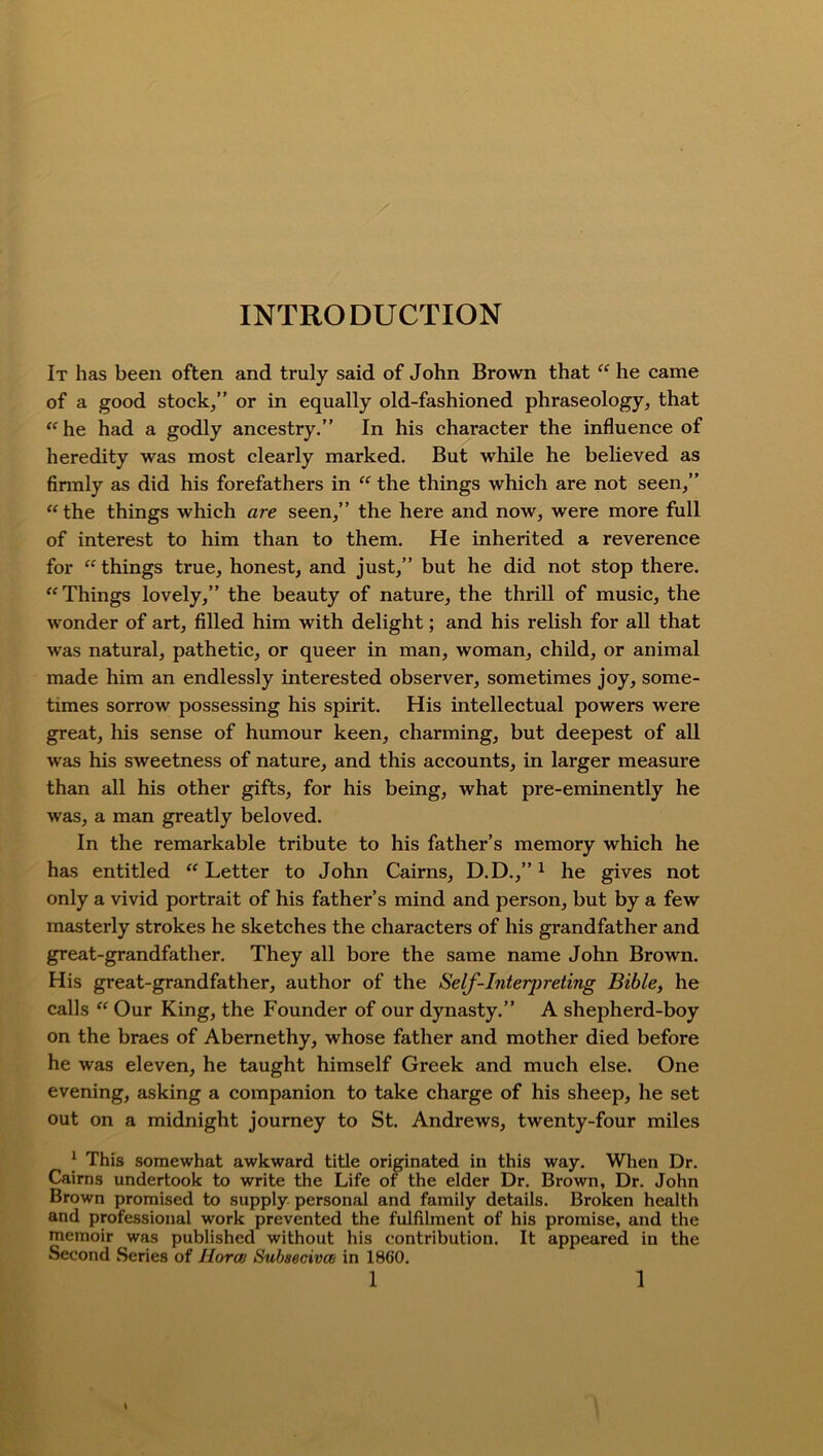 INTRODUCTION It has been often and truly said of John Brown that “ he came of a good stock/’ or in equally old-fashioned phraseology, that “he had a godly ancestry.” In his character the influence of heredity was most clearly marked. But while he believed as firmly as did his forefathers in “ the things which are not seen,” “the things which are seen,” the here and now, were more full of interest to him than to them. He inherited a reverence for “ things true, honest, and just,” but he did not stop there. “Things lovely,” the beauty of nature, the thrill of music, the wonder of art, filled him with delight; and his relish for all that was natural, pathetic, or queer in man, woman, child, or animal made him an endlessly interested observer, sometimes joy, some- times sorrow possessing his spirit. His intellectual powers were great, his sense of humour keen, charming, but deepest of all was his sweetness of nature, and this accounts, in larger measure than all his other gifts, for his being, what pre-eminently he was, a man greatly beloved. In the remarkable tribute to his father’s memory which he has entitled “ Letter to John Cairns, D.D.,”1 he gives not only a vivid portrait of his father’s mind and person, but by a few masterly strokes he sketches the characters of his grandfather and great-grandfather. They all bore the same name John Brown. His great-grandfather, author of the Self-Interj)reting Bible, he calls “ Our King, the Founder of our dynasty.” A shepherd-boy on the braes of Abernethy, whose father and mother died before he was eleven, he taught himself Greek and much else. One evening, asking a companion to take charge of his sheep, he set out on a midnight journey to St. Andrews, twenty-four miles | This somewhat awkward title originated in this way. When Dr. Cairns undertook to write the Life of the elder Dr. Brown, Dr. John Brown promised to supply personal and family details. Broken health and professional work prevented the fulfilment of his promise, and the memoir was published without his contribution. It appeared in the Second Series of Ilorai Subsecivco in I860.