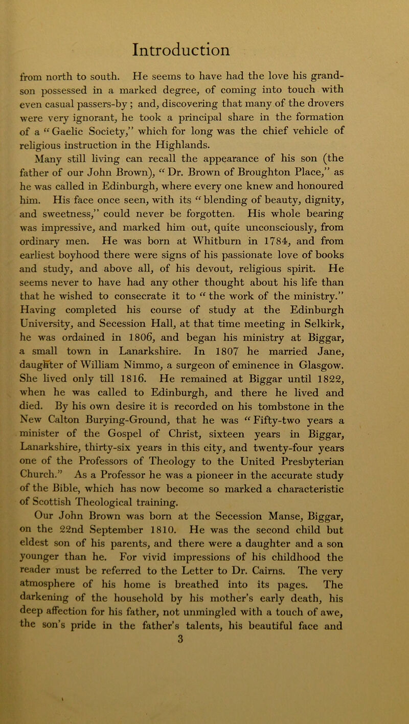 from north to south. He seems to have had the love his grand- son possessed in a marked degree, of coming into touch with even casual passers-by ; and, discovering that many of the drovers were very ignorant, he took a principal share in the formation of a “Gaelic Society,” which for long was the chief vehicle of religious instruction in the Highlands. Many still living can recall the appearance of his son (the father of our John Brown), “Dr. Brown of Broughton Place,” as he was called in Edinburgh, where every one knew and honoured him. His face once seen, with its “ blending of beauty, dignity, and sweetness,” could never be forgotten. His whole bearing was impressive, and marked him out, quite unconsciously, from ordinary men. He was born at Whitburn in 1784, and from earliest boyhood there were signs of his passionate love of books and study, and above all, of his devout, religious spirit. He seems never to have had any other thought about his life than that he wished to consecrate it to “ the work of the ministry.” Having completed his course of study at the Edinburgh University, and Secession Hall, at that time meeting in Selkirk, he was ordained in 1806, and began his ministry at Biggar, a small town in Lanarkshire. In 1807 he married Jane, daughter of William Nimmo, a surgeon of eminence in Glasgow. She lived only till 1816. He remained at Biggar until 1822, when he was called to Edinburgh, and there he lived and died. By his own desire it is recorded on his tombstone in the New Calton Burying-Ground, that he was “ Fifty-two years a minister of the Gospel of Christ, sixteen years in Biggar, Lanarkshire, thirty-six years in this city, and twenty-four years one of the Professors of Theology to the United Presbyterian Church.” As a Professor he was a pioneer in the accurate study of the Bible, which has now become so marked a characteristic of Scottish Theological training. Our John Brown was born at the Secession Manse, Biggar, on the 22nd September 1810. He was the second child but eldest son of his parents, and there were a daughter and a son younger than he. For vivid impressions of his childhood the reader must be referred to the Letter to Dr. Cairns. The very atmosphere of his home is breathed into its pages. The darkening of the household by his mother’s early death, his deep affection for his father, not unmingled with a touch of awe, the son’s pride in the father’s talents, his beautiful face and