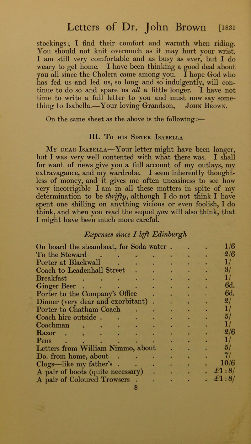 stockings; I find their comfort and warmth when riding. You should not knit overmuch as it may hurt your wrist. I am still very comfortable and as busy as ever, but I do weary to get home. I have been thinking a good deal about you all since the Cholera came among you. I hope God who has fed us and led us, so long and so indulgently, will con- tinue to do so and spare us all a little longer. I have not time to write a full letter to you and must now say some- thing to Isabella.—Your loving Grandson, John Brown. On the same sheet as the above is the following:— III. To his Sister Isabella My dear Isabella—Your letter might have been longer, but I was very well contented with what there was. I shall for want of news give you a full account of my outlays, my extravagance, and my wardrobe. I seem inherently thought- less of money, and it gives me often uneasiness to see how very incorrigible I am in all these matters in spite of my determination to be thrifty, although I do not think I have spent one shilling on anything vicious or even foolish, I do think, and when you read the sequel you will also think, that I might have been much more careful. Expenses since I left Edinburgh On board the steamboat, for Soda water . To the Steward ..... Porter at Blackwall .... Coach to Leadenhall Street Breakfast ...... Ginger Beer ...... Porter to the Company’s Office Dinner (very dear and exorbitant) . Porter to Chatham Coach Coach hire outside ..... Coachman ...... Razor ....... Pens ....... Letters from William Nimmo, about Do. from home, about .... Clogs—like my father’s .... A pair of boots (quite necessary) A pair of Coloured Trowsers . 8 . 1/6 2/6 1/ . 3/ 1/ 6d. 6d. . 2/ . V 5/ 1/ 2/6 • 1/ . 5/ . V 10/6 . ,£1:8/ . £1:8/