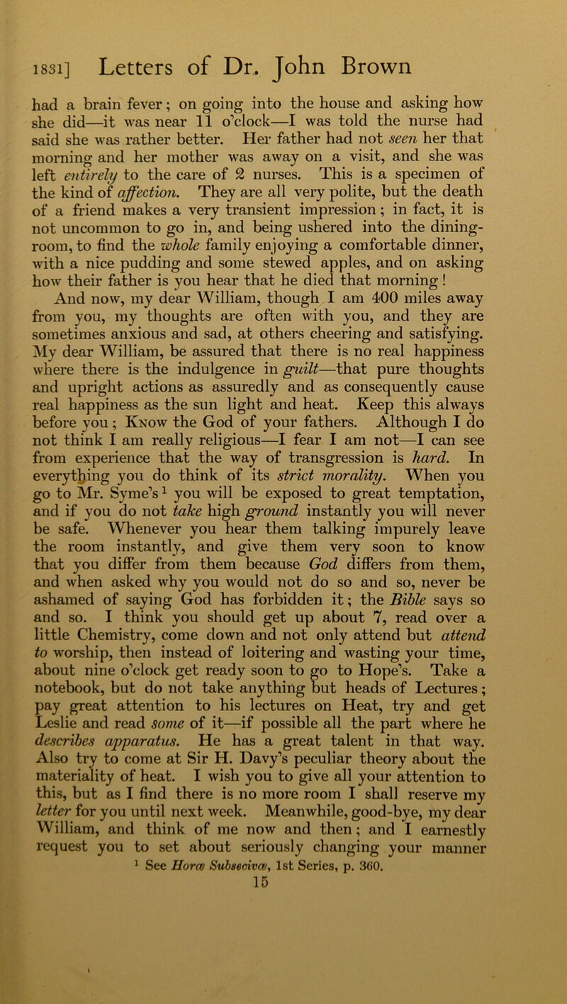 had a brain fever; on going into the house and asking how she did—it was near 11 o’clock—I was told the nurse had said she was rather better. Her father had not seen her that morning and her mother was away on a visit, and she was left entirely to the care of 2 nurses. This is a specimen of the kind of affection. They are all very polite, but the death of a friend makes a very transient impression; in fact, it is not uncommon to go in, and being ushered into the dining- room, to find the whole family enjoying a comfortable dinner, with a nice pudding and some stewed apples, and on asking how their father is you hear that he died that morning! And now, my dear William, though I am 400 miles away from you, my thoughts are often with you, and they are sometimes anxious and sad, at others cheering and satisfying. My dear William, be assured that there is no real happiness where there is the indulgence in guilt—that pure thoughts and upright actions as assuredly and as consequently cause real happiness as the sun light and heat. Keep this always before you; Know the God of your fathers. Although I do not think I am really religious—I fear I am not—I can see from experience that the way of transgression is hard. In everything you do think of its strict morality. When you go to Mr. Syme’s1 you will be exposed to great temptation, and if you do not take high ground instantly you will never be safe. Whenever you hear them talking impurely leave the room instantly, and give them very soon to know that you differ from them because God differs from them, and when asked why you would not do so and so, never be ashamed of saying God has forbidden it; the Bible says so and so. I think you should get up about 7, read over a little Chemistry, come down and not only attend but attend to worship, then instead of loitering and wasting your time, about nine o’clock get ready soon to go to Hope’s. Take a notebook, but do not take anything but heads of Lectures; pay great attention to his lectures on Heat, try and get Leslie and read some of it—if possible all the part where he describes apparatus. He has a great talent in that way. Also try to come at Sir H. Davy’s peculiar theory about the materiality of heat. I wish you to give all your attention to this, but as I find there is no more room I shall reserve my leiter for you until next week. Meanwhile, good-bye, my dear William, and think of me now and then; and I earnestly request you to set about seriously changing your manner 1 See Uor<x Subsecivw, 1st Series, p. 3(i0.