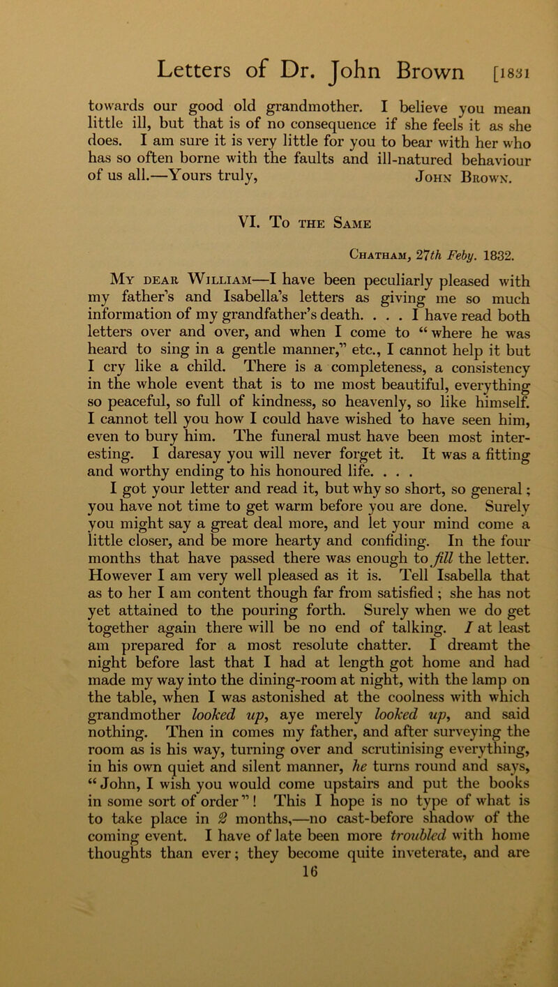 towards our good old grandmother. I believe you mean little ill, but that is of no consequence if she feels it as she does. I am sure it is very little for you to bear with her who has so often borne with the faults and ill-natured behaviour of us all.—Yours truly, John Brown. VI. To the Same Chatham, 27th Feby. 1832. My dear William—I have been peculiarly pleased with my fathers and Isabella’s letters as giving me so much information of my grandfather’s death. ... I have read both letters over and over, and when I come to “ where he was heard to sing in a gentle manner,” etc., I cannot help it but I cry like a child. There is a completeness, a consistency in the whole event that is to me most beautiful, everything so peaceful, so full of kindness, so heavenly, so like himself. I cannot tell you how I could have wished to have seen him, even to bury him. The funeral must have been most inter- esting. I daresay you will never forget it. It was a fitting and worthy ending to his honoured life. . . . I got your letter and read it, but why so short, so general; you have not time to get warm before you are done. Surely you might say a great deal more, and let your mind come a little closer, and be more hearty and confiding. In the four months that have passed there was enough to fill the letter. However I am very well pleased as it is. Tell Isabella that as to her I am content though far from satisfied; she has not yet attained to the pouring forth. Surely when we do get together again there will be no end of talking. I at least am prepared for a most resolute chatter. I dreamt the night before last that I had at length got home and had made my way into the dining-room at night, with the lamp on the table, when I was astonished at the coolness with which grandmother looked up, aye merely looked up, and said nothing. Then in comes my father, and after surveying the room as is his way, turning over and scrutinising everything, in his own quiet and silent manner, he turns round and says, “ John, I wish you would come upstairs and put the books in some sort of order ”! This I hope is no type of what is to take place in 2 months,—no cast-before shadow of the coming event. I have of late been more troubled with home thoughts than ever; they become quite inveterate, and are