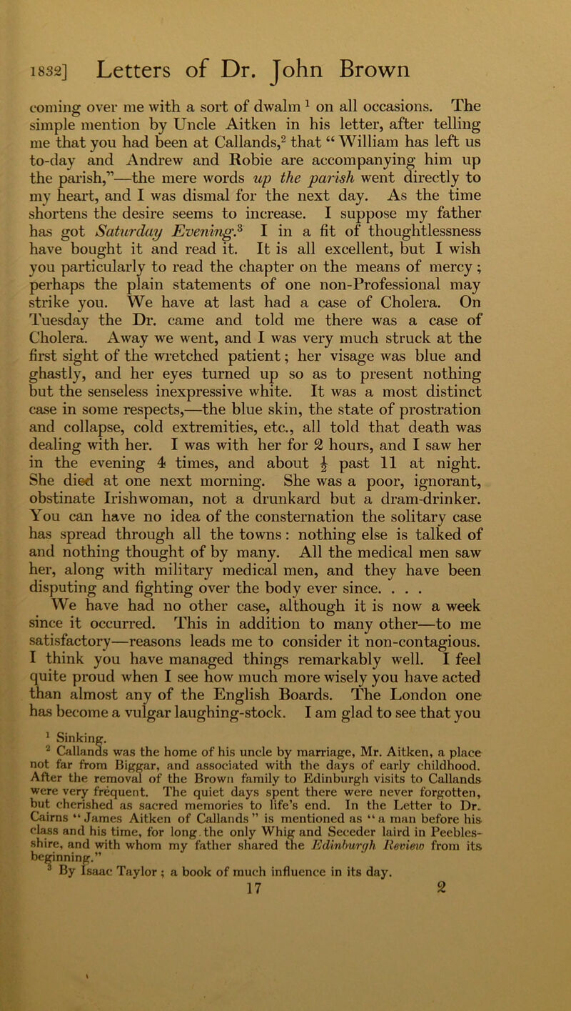 coming over me with a sort of dwalm 1 on all occasions. The simple mention by Uncle Aitken in his letter, after telling me that you had been at Callands,2 that “ William has left us to-day and Andrew and Robie are accompanying him up the parish,1’—the mere words up the parish went directly to my heart, and I was dismal for the next day. As the time shortens the desire seems to increase. I suppose my father has got Saturday Evening.3 I in a fit of thoughtlessness have bought it and read it. It is all excellent, but I wish you particularly to read the chapter on the means of mercy ; perhaps the plain statements of one non-Professional may strike you. We have at last had a case of Cholera. On Tuesday the Dr. came and told me there was a case of Cholera. Away we went, and I was very much struck at the first sight of the wretched patient; her visage was blue and ghastly, and her eyes turned up so as to present nothing but the senseless inexpressive white. It was a most distinct case in some respects,—the blue skin, the state of prostration and collapse, cold extremities, etc., all told that death was dealing with her. I was with her for 2 hours, and I saw her in the evening 4 times, and about | past 11 at night. She died at one next morning. She was a poor, ignorant, obstinate Irishwoman, not a drunkard but a dram-drinker. You can have no idea of the consternation the solitary case has spread through all the towns: nothing else is talked of and nothing thought of by many. All the medical men saw her, along with military medical men, and they have been disputing and fighting over the body ever since. . . . We have had no other case, although it is now a week since it occurred. This in addition to many other—to me satisfactory—reasons leads me to consider it non-contagious. I think you have managed things remarkably well. I feel quite proud when I see how much more wisely you have acted than almost any of the English Boards. The London one has become a vulgar laughing-stock. I am glad to see that you 1 Sinking. 2 Callands was the home of his uncle by marriage, Mr. Aitken, a place not far from Biggar, and associated with the days of early childhood. After the removal of the Brown family to Edinburgh visits to Callands were very frequent. The quiet days spent there were never forgotten, but cherished as sacred memories to life’s end. In the Letter to Dr. Cairns “James Aitken of Callands” is mentioned as “a man before his class and his time, for long, the only Whig and Seceder laird in Peebles- shire, and with whom my father shared the Edinburgh Review from its beginning.” 3 By Isaac Taylor ; a book of much influence in its day.