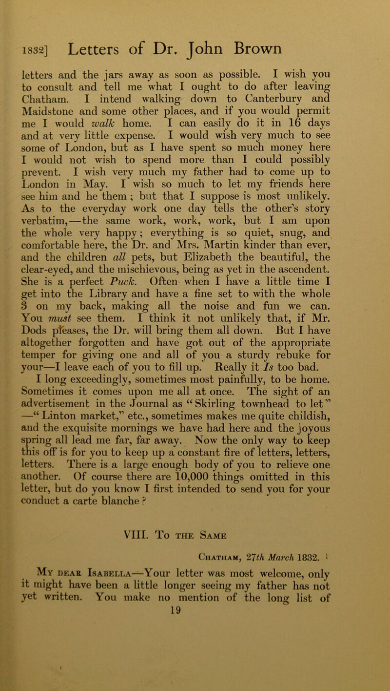 letters and the jars away as soon as possible. I wish you to consult and tell me what I ought to do after leaving Chatham. I intend walking down to Canterbury and Maidstone and some other places, and if you would permit me I would ivalk home. I can easily do it in 16 days and at very little expense. I would wish very much to see some of London, but as I have spent so much money here I would not wish to spend more than I could possibly prevent. I wish very much my father had to come up to London in May. I wish so much to let my friends here see him and he them ; but that I suppose is most unlikely. As to the everyday work one day tells the other’s story verbatim,—the same work, work, work, but I am upon the whole very happy; everything is so quiet, snug, and comfortable here, the Dr. and Mrs. Martin kinder than ever, and the children all pets, but Elizabeth the beautiful, the clear-eyed, and the mischievous, being as yet in the ascendent. She is a perfect Puck. Often when I have a little time I get into the Library and have a fine set to with the whole 3 on my back, making all the noise and fun we can. You must see them. I think it not unlikely that, if Mr. Dods pleases, the Dr. will bring them all down. But I have altogether forgotten and have got out of the appropriate temper for giving one and all of you a sturdy rebuke for your—I leave each of you to fill up. Really it Is too bad. I long exceedingly, sometimes most painfully, to be home. Sometimes it comes upon me all at once. The sight of an advertisement in the Journal as “Skirling townhead to let” —“ Linton market,” etc., sometimes makes me quite childish, and the exquisite mornings we have had here and the joyous spring all lead me far, far away. Now the only way to keep this off is for you to keep up a constant fire of letters, letters, letters. There is a large enough body of you to relieve one another. Of course there are 10,000 things omitted in this letter, but do you know I first intended to send you for your conduct a carte blanche p VIII. To the Same Chatham, 27tk March 1832. 1 Mv dear Isabella—Your letter was most welcome, only it might have been a little longer seeing my father has not yet written. You make no mention of the long list of