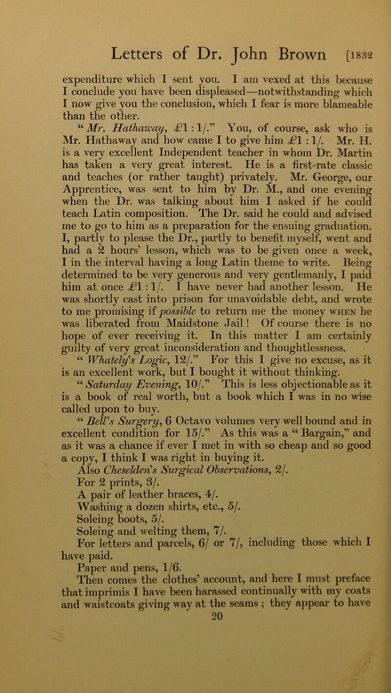 expenditure which I sent you. I am vexed at this because I conclude you have been displeased—notwithstanding which I now give you the conclusion, which I fear is more blameable than the other. “ Mr. Hathaway, =£*1:1 /.” You, of course, ask who is Mr. Hathaway and how came I to give him £1 :1 /. Mr. H. is a very excellent Independent teacher in whom Dr. Martin has taken a very great interest. He is a first-rate classic and teaches (or rather taught) privately. Mr. George, our Apprentice, was sent to him by Dr. M., and one evening when the Dr. was talking about him I asked if he could teach Latin composition. The Dr. said he could and advised me to go to him as a preparation for the ensuing graduation. I, partly to please the Dr., partly to benefit myself, went and had a 2 hours’ lesson, which was to be given once a week, I in the interval having a long Latin theme to write. Being determined to be very generous and very gentlemanly, I paid him at once £1 :1/. I have never had another lesson. He was shortly cast into prison for unavoidable debt, and wrote to me promising if possible to return me the money when he was liberated from Maidstone Jail ! Of course there is no hope of ever receiving it. In this matter I am certainly guilty of very great inconsideration and thoughtlessness. “ Whately's Logic, 12/.” For this I give no excuse, as it is an excellent work, but I bought it without thinking. “ Saturday Evening, 10/.” This is less objectionable as it is a book of real worth, but a book which I was in no wise called upon to buy. “ BelTs Surgery, 6 Octavo volumes very well bound and in excellent condition for 15/.” As this was a “ Bargain,” and as it was a chance if ever I met in with so cheap and so good a copy, I think I was right in buying it. Also Cheseldens Surgical Observations, 2/. For 2 prints, 3/. A pair of leather braces, 4/. Washing a dozen shirts, etc., 5/. Soleing boots, 5/. Soleing and welting them, 7/. For letters and parcels, 6/ or 7/, including those which I have paid. Paper and pens, 1/6. Then comes the clothes’ account, and here I must preface that imprimis I have been harassed continually with my coats and waistcoats giving way at the seams ; they appear to have