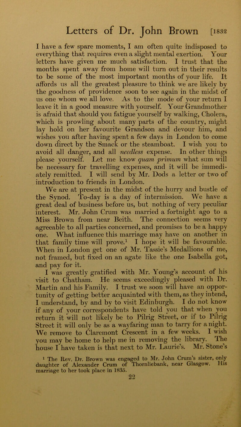 I have a few spare moments, I am often quite indisposed to everything that requires even a slight mental exertion. Your letters have given me much satisfaction. I trust that the months spent away from home will turn out in their results to be some of the most important months of your life. It affords us all the greatest pleasure to think we are likely by the goodness of providence soon to see again in the midst of us one whom we all love. As to the mode of your return I leave it in a good measure with yourself. Your Grandmother is afraid that should you fatigue yourself by walking, Cholera, which is prowling about many parts of the country, might lay hold on her favourite Grandson and devour him, and wishes you after having spent a few days in London to come down direct by the Smack or the steamboat. I wish you to avoid all danger, and all needless expense. In other things please yourself. Let me know qnam primum what sum will be necessary for travelling expenses, and it will be immedi- ately remitted. I will send by Mr. Dods a letter or two of introduction to friends in London. We are at present in the midst of the hurry and bustle of the Synod. To-day is a day of intermission. We have a great deal of business before us, but nothing of very peculiar interest. Mr. John Crum was married a fortnight ago to a Miss Brown from near Beith. The connection seems very agreeable to all parties concerned, and promises to be a happy one. What influence this marriage may have on another in that family time will prove.1 I hope it will be favourable. When in London get one of Mr. Tassie’s Medallions of me, not framed, but fixed on an agate like the one Isabella got, and pay for it. I was greatly gratified with Mr. Young’s account of his visit to Chatham. He seems exceedingly pleased with Dr. Martin and his Family. I trust we soon will have an oppor- tunity of getting better acquainted with them, as they intend, I understand, by and by to visit Edinburgh. I do not know if any of your correspondents have told you that when you return it will not likely be to Pilrig Street, or if to Pilrig Street it will only be as a wayfaring man to tarry for a night. We remove to Claremont Crescent in a few weeks. I wish you may be home to help me in removing the library. The house I have taken is that next to Mr. Laurie’s. Mr. Stone’s 1 The Rev. Dr. Brown was engaged to Mr. John Crum s sister, only daughter of Alexander Crum of Thornliebank, near Glasgow. His marriage to her took place in 1835.