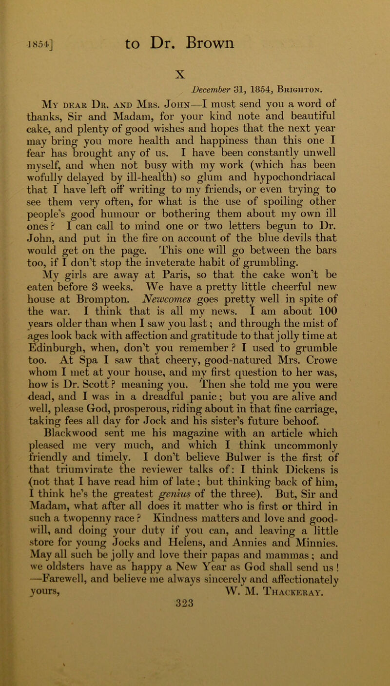 x December 31, 1854, Brighton. My dear Dr. and Mrs. John—I must send you a word of thanks, Sir and Madam, for your kind note and beautiful cake, and plenty of good wishes and hopes that the next year may bring you more health and happiness than this one I fear has brought any of us. I have been constantly unwell myself, and when not busy with my work (which has been wofully delayed by ill-health) so glum and hypochondriacal that I have left off writing to my friends, or even trying to see them very often, for what is the use of spoiling other people’s good humour or bothering them about my own ill ones ? I can call to mind one or two letters begun to Dr. John, and put in the fire on account of the blue devils that would get on the page. This one will go between the bars too, if I don’t stop the inveterate habit of grumbling. My girls are away at Paris, so that the cake won’t be eaten before 3 weeks. We have a pretty little cheerful new house at Brompton. Newcomes goes pretty well in spite of the war. I think that is all my news. I am about 100 years older than when I saw you last; and through the mist of ages look back with affection and gratitude to that jolly time at Edinburgh, when, don’t you remember ? I used to grumble too. At Spa I saw that cheery, good-natured Mrs. Crowe whom I met at your house, and my first question to her was, how is Dr. Scott ? meaning you. Then she told me you were dead, and I was in a dreadful panic; but you are alive and well, please God, prosperous, riding about in that fine carriage, taking fees all day for Jock and his sister’s future behoof. Blackwood sent me his magazine with an article which pleased me very much, and which I think uncommonly friendly and timely. I don’t believe Buhver is the first of that triumvirate the reviewer talks of: I think Dickens is (not that I have read him of late; but thinking back of him, I think he’s the greatest genius of the three). But, Sir and Madam, what after all does it matter who is first or third in such a twopenny race ? Kindness matters and love and good- will, and doing your duty if you can, and leaving a little store for young Jocks and Helens, and Annies and Minnies. May all such be jolly and love their papas and mammas ; and we oldsters have as happy a New Year as God shall send us ! —Farewell, and believe me always sincerely and affectionately yours, W.’ M. Thackeray.