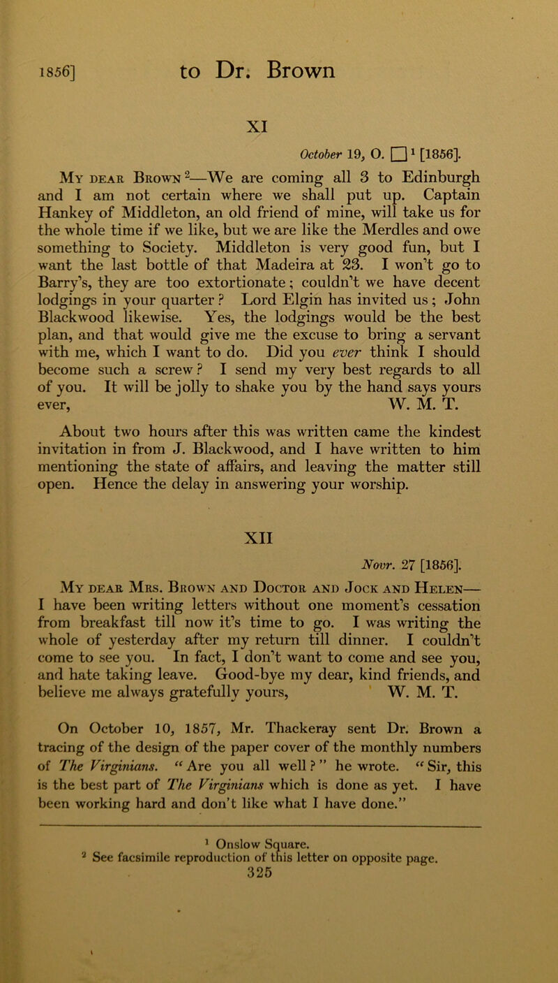 XI October 19, O. □1 2 [1856]. My dear Brown 2—We are coming all 3 to Edinburgh and I am not certain where we shall put up. Captain Hankey of Middleton, an old friend of mine, will take us for the whole time if we like, but we are like the Merdles and owe something to Society. Middleton is very good fun, but I want the last bottle of that Madeira at 23. I won’t go to Barry’s, they are too extortionate; couldn’t we have decent lodgings in your quarter ? Lord Elgin has invited us ; John Blackwood likewise. Yes, the lodgings would be the best plan, and that would give me the excuse to bring a servant with me, which I want to do. Did you ever think I should become such a screw ? I send my very best regards to all of you. It will be jolly to shake you by the hand says yours ever, W. M. T. About two hours after this was written came the kindest invitation in from J. Blackwood, and I have written to him mentioning the state of affairs, and leaving the matter still open. Hence the delay in answering your worship. XII Now. 27 [1856]. My dear Mrs. Brown and Doctor and Jock and Helen— I have been writing letters without one moment’s cessation from breakfast till now it’s time to go. I was writing the whole of yesterday after my return till dinner. I couldn’t come to see you. In fact, I don’t want to come and see you, and hate taking leave. Good-bye my dear, kind friends, and believe me always gratefully yours, W. M. T. On October 10, 1857, Mr. Thackeray sent Dr. Brown a tracing of the design of the paper cover of the monthly numbers of The Virginians. “ Are you all well ? ” he wrote. “ Sir, this is the best part of The Virginians which is done as yet. I have been working hard and don’t like what I have done.” 1 Onslow Square. 2 See facsimile reproduction of this letter on opposite page.