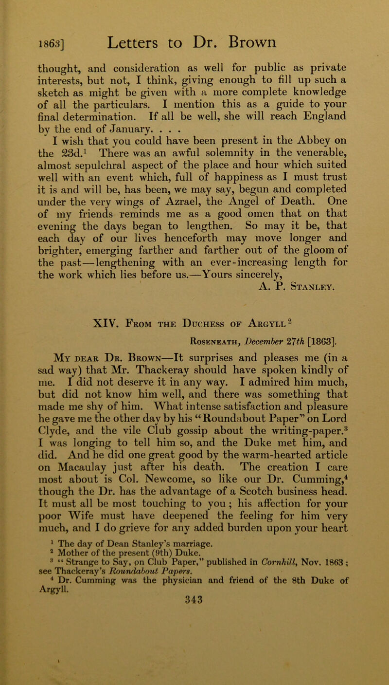 thought, and consideration as well for public as private interests, but not, I think, giving enough to fill up such a sketch as might be given with a more complete knowledge of all the particulars. I mention this as a guide to your final determination. If all be well, she will reach England by the end of January. . . . I wish that you could have been present in the Abbey on the 23d.1 There was an awful solemnity in the venerable, almost sepulchral aspect of the place and hour which suited well with an event which, full of happiness as I must trust it is and will be, has been, we may say, begun and completed under the very wings of Azrael, the Angel of Death. One of my friends reminds me as a good omen that on that evening the days began to lengthen. So may it be, that each day of our lives henceforth may move longer and brighter, emerging farther and farther out of the gloom of the past — lengthening with an ever-increasing length for the work which lies before us.—Yours sincerely, A. P. Stanley. XIV. From the Duchess of Argyll2 Roseneath, December 27th [1863]. My dear Dr. Brown—It surprises and pleases me (in a sad way) that Mr. Thackeray should have spoken kindly of me. I did not deserve it in any way. I admired him much, but did not know him well, and there was something that made me shy of him. What intense satisfaction and pleasure he gave me the other day by his “Roundabout Paper'” on Lord Clyde, and the vile Club gossip about the writing-paper.3 I was longing to tell him so, and the Duke met him, and did. And he did one great good by the warm-hearted article on Macaulay just after his death. The creation I care most about is Col. Newcome, so like our Dr. Cumming,4 though the Dr. has the advantage of a Scotch business head. It must all be most touching to you ; his affection for your poor Wife must have deepened the feeling for him very much, and I do grieve for any added burden upon your heart 1 The day of Dean Stanley’s marriage. 2 Mother of the present (9th) Duke. 3 “ Strange to Say, on Club Paper,” published in Cornhill, Nov. 1863 ; see Thackeray’s Roundabout Papers. 4 Dr. Cumming was the physician and friend of the 8th Duke of Argyll.