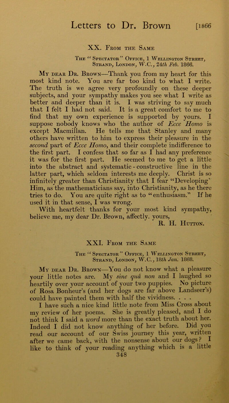 XX. From the Same The “Spectator” Office, 1 Wellington Street, Strand, London, W.C., 24th Feb. 1866. My dear Dr. Brown—Thank you from my heart for this most kind note. You are far too kind to what I write. The truth is we agree very profoundly on these deeper subjects, and your sympathy makes you see what I write as better and deeper than it is. I was striving to say much that I felt I had not said. It is a great comfort to me to find that my own experience is supported by yours. I suppose nobody knows who the author of Ecce Homo is except Macmillan. He tells me that Stanley and many others have written to him to express their pleasure in the second part of Ecce Homo, and their complete indifference to the first part. I confess that so far as I had any preference it was for the first part. He seemed to me to get a little into the abstract and systematic - constructive line in the latter part, which seldom interests me deeply. Christ is so infinitely greater than Christianity that I fear “Developing’ Him, as the mathematicians say, into Christianity, as he there tries to do. You are quite right as to “ enthusiasm.” If he used it in that sense, I was wrong. With heartfelt thanks for your most kind sympathy, believe me, my dear Dr. Brown, affectly. yours, R. H. Hutton. XXI. From the Same The “Spectator” Office, 1 Wellington Street, Strand, London, W.C., 18th Jan. 1868. My dear Dr. Brown—You do not know what a pleasure your little notes are. My sine qna non and I laughed so heartily over your account of your two puppies. No picture of Rosa Bonheur’s (and her dogs are far above Landseer’s) could have painted them with half the vividness. . . . I have such a nice kind little note from Miss Cross about my review of her poems. She is greatly pleased, and I do not think I said a word more than the exact truth about her. Indeed I did not know anything of her before. Did you read our account of our Swiss journey this year, written after we came back, with the nonsense about our dogs ? I like to think of your reading anything which is a little