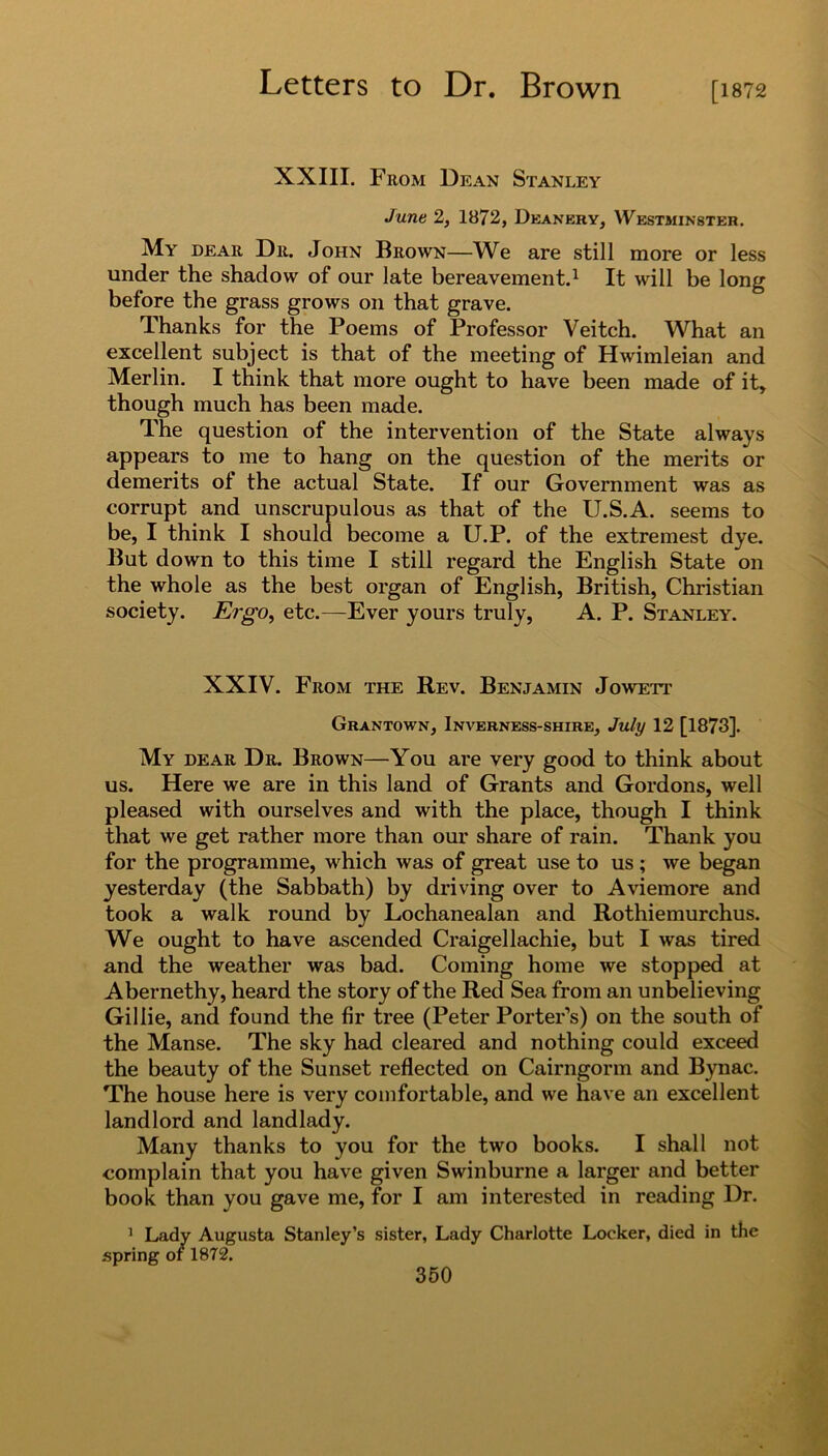 [1872 XXIII. From Dean Stanley June 2, 1872, Deanery, Westminster. My dear Dr. John Brown—We are still more or less under the shadow of our late bereavement.1 It will be long before the grass grows on that grave. Thanks for the Poems of Professor Veitch. What an excellent subject is that of the meeting of Hwimleian and Merlin. I think that more ought to have been made of it, though much has been made. The question of the intervention of the State always appears to me to hang on the question of the merits or demerits ot the actual State. If our Government was as corrupt and unscrupulous as that of the U.S.A. seems to be, I think I should become a U.P. of the extremest dye. But down to this time I still regard the English State on the whole as the best organ of English, British, Christian society. Ergo, etc.—Ever yours truly, A. P. Stanley. XXIV. From the Rev. Benjamin Jowett Grantown, Inverness-shire, July 12 [1873]. My dear Dr. Brown—You are very good to think about us. Here we are in this land of Grants and Gordons, well pleased with ourselves and with the place, though I think that we get rather more than our share of rain. Thank you for the programme, which was of great use to us ; we began yesterday (the Sabbath) by driving over to Aviemore and took a walk round by Lochanealan and Rothiemurchus. We ought to have ascended Craigellachie, but I was tired and the weather was bad. Coming home we stopped at Abernethy, heard the story of the Red Sea from an unbelieving Gillie, and found the fir tree (Peter Porter’s) on the south of the Manse. The sky had cleared and nothing could exceed the beauty of the Sunset reflected on Cairngorm and Bynac. The house here is very comfortable, and we have an excellent landlord and landlady. Many thanks to you for the two books. I shall not complain that you have given Swinburne a larger and better book than you gave me, for I am interested in reading Dr. 1 Lady Augusta Stanley’s sister, Lady Charlotte Locker, died in the .spring of 1872.