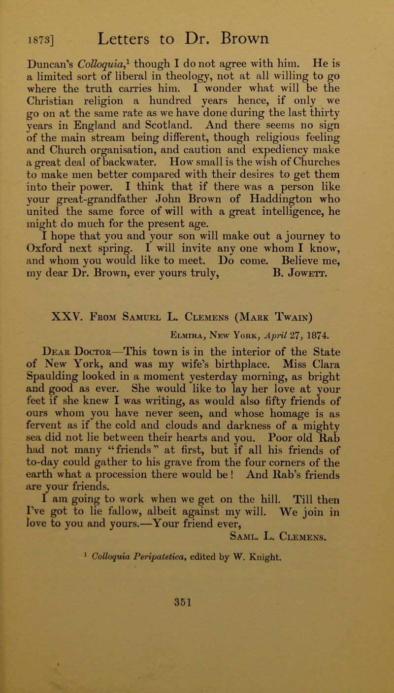 Duncan’s CoUoquiaJ- though I do not agree with him. He is a limited sort of liberal in theology, not at all willing to go where the truth carries him. I wonder what will be the Christian religion a hundred years hence, if only we go on at the same rate as we have done during the last thirty years in England and Scotland. And there seems no sign of the main stream being different, though religious feeling and Church organisation, and caution and expediency make a great deal of backwater. How small is the wish of Churches to make men better compared with their desires to get them into their power. I think that if there was a person like your great-grandfather John Brown of Haddington who united the same force of will with a great intelligence, he might do much for the present age. I hope that you and your son will make out a journey to Oxford next spring. I will invite any one whom I know, and whom you would like to meet. Do come. Believe me, my dear Dr. Brown, ever yours truly, B. Jowett. XXV. From Samuel L. Clemens (Mark Twain) Elmira, New York, April 27, 1874. Dear Doctor—This town is in the interior of the State of New York, and was my wife’s birthplace. Miss Clara Spaulding looked in a moment yesterday morning, as bright and good as ever. She would like to lay her love at your feet if she knew I was writing, as would also fifty friends of ours whom you have never seen, and whose homage is as fervent as if the cold and clouds and darkness of a mighty sea did not lie between their hearts and you. Poor old Rab had not many “friends” at first, but if all his friends of to-day could gather to his grave from the four corners of the earth what a procession there would be! And Rab’s friends are your friends. I am going to work when we get on the hill. Till then I’ve got to lie fallow, albeit against my will. We join in love to you and yours.—Your friend ever, Saml. L. Clemens. 1 Colloquia Peripatetica, edited by W. Knight.