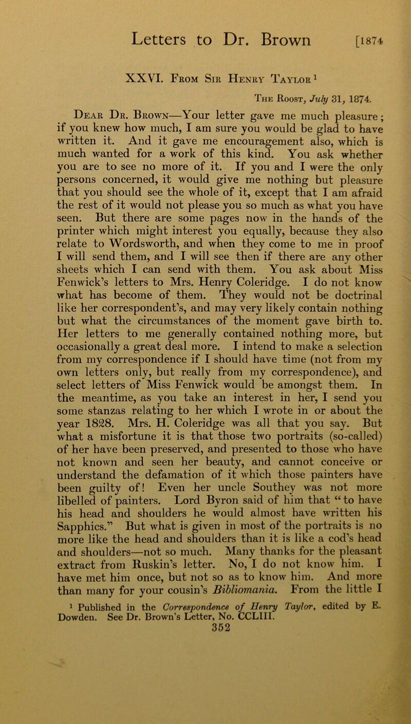 XXVI. From Sir Henry Taylor1 The Roost, July 31, 1874. Dear Dr. Brown—Your letter gave me much pleasure; if you knew how much, I am sure you would be glad to have written it. And it gave me encouragement also, which is much wanted for a work of this kind. You ask whether you are to see no more of it. If you and I were the only persons concerned, it would give me nothing but pleasure that you should see the whole of it, except that I am afraid the rest of it would not please you so much as what you have seen. But there are some pages now in the hands of the printer which might interest you equally, because they also relate to Wordsworth, and when they come to me in proof I will send them, and I will see then if there are any other sheets which I can send with them. You ask about Miss Fenwick’s letters to Mrs. Henry Coleridge. I do not know what has become of them. They would not be doctrinal like her correspondent’s, and may very likely contain nothing but what the circumstances of the moment gave birth to. Her letters to me generally contained nothing more, but occasionally a great deal more. I intend to make a selection from my correspondence if I should have time (not from my own letters only, but really from my correspondence), and select letters of Miss Fenwick would be amongst them. In the meantime, as you take an interest in her, I send you some stanzas relating to her which I wrote in or about the year 1828. Mrs. H. Coleridge was all that you say. But what a misfortune it is that those two portraits (so-called) of her have been preserved, and presented to those who have not known and seen her beauty, and cannot conceive or understand the defamation of it which those painters have been guilty of! Even her uncle Southey was not more libelled of painters. Lord Byron said of him that “ to have his head and shoulders he would almost have written his Sapphics.” But what is given in most of the portraits is no more like the head and shoulders than it is like a cod’s head and shoulders—not so much. Many thanks for the pleasant extract from Ruskin’s letter. No, I do not know him. I have met him once, but not so as to know him. And more than many for your cousin’s Bibliomania. From the little I 1 Published in the Correspondence of Henry Taylor, edited by E. Dowden. See Dr. Brown’s Letter, No. CCLIII.