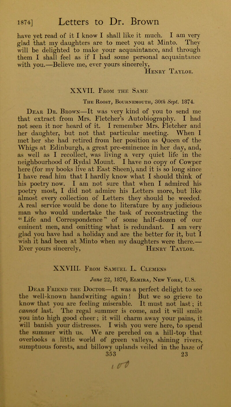 have yet read of it I know I shall like it much. I am very glad that my daughters are to meet you at Minto. They will be delighted to make your acquaintance, and through them I shall feel as if I had some personal acquaintance with you.—Believe me, ever yours sincerely, Henry Taylor. XXVII. From the Same The Roost, Bournemouth, 30th Sept. 1874. Dear Dr. Brown—It was very kind of you to send me that extract from Mrs. Fletcher’s Autobiography. I had not seen it nor heard of it. I remember Mrs. Fletcher and her daughter, but not that particular meeting. When I met her she had retired from her position as Queen of the Whigs at Edinburgh, a great pre-eminence in her day, and, as well as I recollect, was living a very quiet life in the neighbourhood of Rydal Mount. I have no copy of Cowper here (for my books live at East Sheen), and it is so long since I have read him that I hardly know what I should think of his poetry now. I am not sure that when I admired his poetry most, I did not admire his Letters more, but like almost every collection of Letters they should be weeded. A real service would be done to literature by any judicious man who would undertake the task of reconstructing the “Life and Correspondence” of some half-dozen of our eminent men, and omitting what is redundant. I am very glad you have had a holiday and are the better for it, but I wish it had been at Minto when my daughters were there.— Ever yours sincerely, Henry Taylor. XXVIII. From Samuel L. Clemens June 22, 1876, Eijhira, New York, U.S. Dear Friend the Doctor—It was a perfect delight to see the well-known handwriting again ! But we so grieve to know that you are feeling miserable. It must not last; it cannot last. The regal summer is come, and it will smile you into high good cheer; it will charm away your pains, it will banish your distresses. I wish you were here, to spend the summer with us. We are perched on a hill-top that overlooks a little world of green valleys, shining rivers, sumptuous forests, and billowy uplands veiled in the haze of