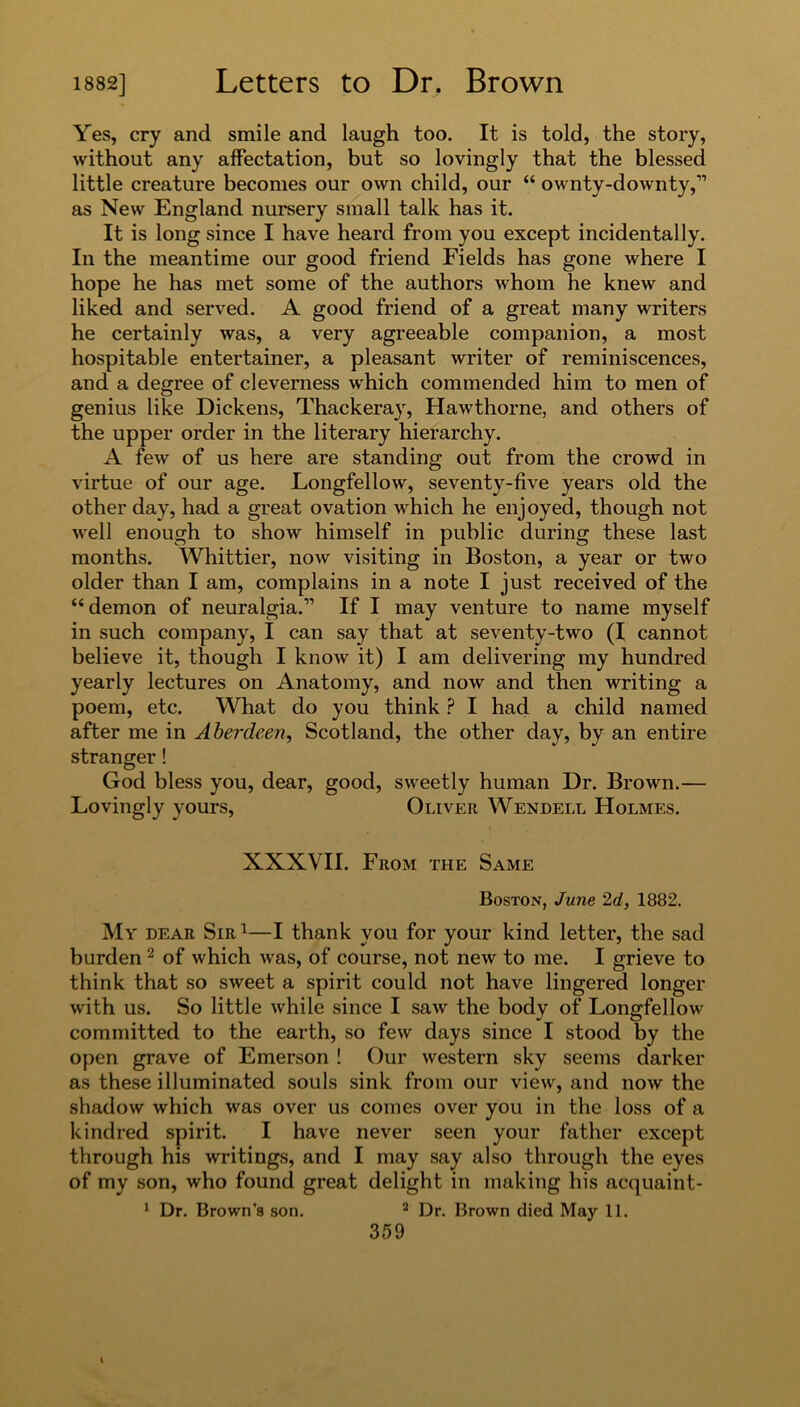 Yes, cry and smile and laugh too. It is told, the story, without any affectation, but so lovingly that the blessed little creature becomes our own child, our “ ownty-downty,” as New England nursery small talk has it. It is long since I have heard from you except incidentally. In the meantime our good friend Fields has gone where I hope he has met some of the authors whom he knew and liked and served. A good friend of a great many writers he certainly was, a very agreeable companion, a most hospitable entertainer, a pleasant writer of reminiscences, and a degree of cleverness which commended him to men of genius like Dickens, Thackeray, Hawthorne, and others of the upper order in the literary hierarchy. A few of us here are standing out from the crowd in virtue of our age. Longfellow, seventy-five years old the other day, had a great ovation which he enjoyed, though not well enough to show himself in public during these last months. Whittier, now visiting in Boston, a year or two older than I am, complains in a note I just received of the “demon of neuralgia.” If I may venture to name myself in such company, I can say that at seventy-two (I cannot believe it, though I know it) I am delivering my hundred yearly lectures on Anatomy, and now and then writing a poem, etc. What do you think ? I had a child named after me in Aberdeen, Scotland, the other day, by an entire stranger! God bless you, dear, good, sweetly human Dr. Brown.— Lovingly yours, Oliver Wendell Holmes. XXXVII. From the Same Boston, June 2d, 1882. My dear Sir1—I thank you for your kind letter, the sad burden2 of which was, of course, not new to me. I grieve to think that so sweet a spirit could not have lingered longer with us. So little while since I saw the body of Longfellow committed to the earth, so few days since I stood by the open grave of Emerson ! Our western sky seems darker as these illuminated souls sink from our view, and now the shadow which was over us comes over you in the loss of a kindred spirit. I have never seen your father except through his writings, and I may say also through the eyes of my son, who found great delight in making his acquaint- 1 Dr. Brown’s son. 2 Dr. Brown died May 11.