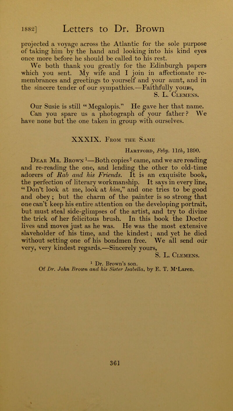 projected a voyage across the Atlantic for the sole purpose of taking him by the hand and looking into his kind eyes once more before he should be called to his rest. We both thank you greatly for the Edinburgh papers which you sent. My wife and I join in affectionate re- membrances and greetings to yourself and your aunt, and in the sincere tender of our sympathies.—Faithfully youps, S. L. Clemens. Our Susie is still “ Megalopis.” He gave her that name. Can you spare us a photograph of your father ? We have none but the one taken in group with ourselves. XXXIX. From the Same Hartford, Feby. 1 \th, 1890. Dear Mr. Brown 1—Both copies2 came, and we are reading and re-reading the one, and lending the other to old-time adorers of Rab and his Friends. It is an exquisite book, the perfection of literary workmanship. It says in every line, “ Don’t look at me, look at him,” and one tries to be good and obey ; but the charm of the painter is so strong that one can’t keep his entire attention on the developing portrait, but must steal side-glimpses of the artist, and try to divine the trick of her felicitous brush. In this book the Doctor lives and moves just as he was. He was the most extensive slaveholder of his time, and the kindest; and yet he died without setting one of his bondmen free. We all send our very, very kindest regards.—Sincerely yours, S. L. Clemens. 1 Dr. Brown’s son. Of Dr. John Brown and his Sister Isabella, by E. T. M‘Laren.