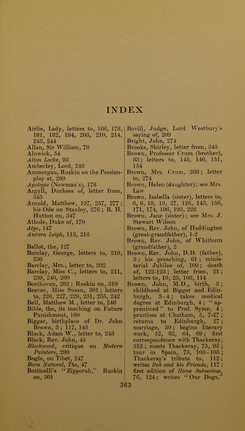 INDEX Airlie, Lady, letters to, 16G, 178, 181, 182, 194, 203, 210, 214, 243, 244 Allan, Sir William, 78 Alnwick, 54 Alton Locke, 93 Amberley, Lord, 248 Ammergau, Ruskin on the Passion- play at, 299 Apologia (Newman’s), 178 Argyll, Duchess of, letter from, 343 Arnold, Matthew, 197, 257, 277 ; his Ode on Stanley, 276 ; R. H. Hutton on, 347 Athole, Duke of, 170 Atys, 147 Aurora Leigh, 113, 216 Ballot, the, 127 Barclay, George, letters to, 219, 236 Barclay, Mrs., letter to, 202 Barclay, Miss C., letters to, 211, 239, 240, 260 Beethoven, 282 ; Ruskin on, 310 Beever, Miss Susan, 301 ; letters to, 226, 227, 229, 231, 235, 242 Bell, Matthew M., letter to, 246 Bible, the, its teaching on Future Punishment, 160 Biggar, birthplace of Dr. John Brown, 3 ; 117, 145 Black, Adam W., letter to, 243 Black, Rev. John, 45 Blackwood, critique on Modern Painters, 290 Bogle, on Tibet, 247 Born Natural, The, 47 Botticelli’s “ Zipporah,” Ruskin on, 301 Bovill, Judge, Lord Westbury’s saying of, 209 Bright, John, 274 Brooks, Shirley, letter from, 345 Brown, Professor Crum (brother), 83; letters to, 145, 146, 151, 154 Brown, Mrs. Crum, 268; letter to, 274 Brown, Helen (daughter); see Mrs. Law Brown, Isabella (sister), letters to, 6, 8, 18, 19, 27, 126, 143, 156, 171, 174, 186, 193, 228 Brown, Jane (sister) ; see Mrs. J. Stewart Wilson Brown, Rev. John, of Haddington (great-grandfather), 1-2 Brown, Rev. John, of Whitburn (grandfather), 2 Brown, Rev. John, D.l). (father), 3 ; his preaching, 61 ; minis- terial Jubilee of, 109; death of, 122-123; letter from, 21; letters to, 10, 23, 108, 114 Brown, John, M.D., birth, 3 ; childhood at Biggar and Edin- burgh, 3-4; takes medical degree at Edinburgh, 4; “ap- prenticed ” to Prof. Syme, 4 ; practises at Chatham, 5, 7-27 ; returns to Edinburgh, 27; marriage, 50; begins literary work, 52, 62, 64, 69; first correspondence with Thackeray, 313 ; meets Thackeray, 75, 95 ; tour in Spain, 75, 103-105; Thackeray’s tribute to, 112; writes Rab and his Friends, 117 ; first edition of Horae Subsecivce, 76, 124; writes “Our Dogs,”