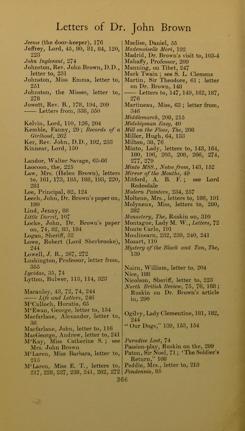 Jeems (the door-keeper), 17G Jeffrey, Lord, 45, 80, 81, 84, 120, 223 John Inglesant, 274 Johnston, Rev. John Brown, D.D., letter to, 231 Johnston, Miss Emma, letter to, 251 Johnston, the Misses, letter to, 278 Jowett, Rev. B., 178, 194, 209 Letters from, 338, 350 Kelvin, Lord, 110, 126, 204 Kemble, Fanny, 29 ; Records of a Girlhood, 262 Ker, Rev. John, D.D., 192, 233 Kinnear, Lord, 150 Land or, Walter Savage, 65-66 Laocoon, the, 225 Law, Mrs. (Helen Brown), letters to, 161, 173, 185, 188, 193, 220, 281 Lee, Principal, 82, 124 Leech, John, Dr. Brown’s paper on, 180 Lind, Jenny, 88 Little Dorrit, 107 Locke, John, Dr. Brown’s paper on, 74, 82, 83, 184 Logan, Sheriff, 32 Lowe, Robert (Lord Sherbrooke), 244 Lowell, J. R., 267, 272 Lushington, Professor, letter from, 355 Lycidas, 35, 74 Lytton, Bulwer, 113, 114, 323 Macaulay, 43, 72, 74, 244 Life and Letters, 246 M‘Culloch, Horatio, 65 M‘Ewan, George, letter to, 154 Macfarlaue, Alexander, letter to, 36 Macfarlaue, John, letter to, 116 MacGeorge, Andrew, letter to, 241 M‘Kay, Miss Catherine S. ; see Mrs. John Brown McLaren, Miss Barbara, letter to, 215 M‘Laren, Miss E. T., letters to, 217, 228, 237, 238, 241, 262, 272 Maclise, Daniel, 55 Mademoiselle Mori, 192 Madrid, Dr. Brown’s visit to, 103-4 Mahaffy, Professor, 209 Manning, on Tibet, 247 Mark Twain ; see S. L. Clemens Martin, Sir Theodore, 61 ; letter on Dr. Brown, 148 Letters to, 147, 149, 162,187, 276 Martineau, Miss, 63 ; letter from, 346 Middlemarch, 208, 215 Midshipman Easy, 40 Mill on the Floss, The, 208 Miller, Hugh, 64, 133 Milton, 38, 76 Minto, Lady, letters to, 143, 164, 180, 196,' 203, 208, 266, 274, 277 279 Minto MSS., Notes from, 143, 152 Mirror of the Months, 49 Mitford, A. B. F. ; see Lord Redesdale Modern Painters, 234, 257 Molteno, Mrs. , letters to, 186, 191 Molyneux, Miss, letters to, 280, 282 Monastery, The, Ruskin on, 310 Montague, LadyM. W., Letters, 72 Monte Carlo, 191 Moulinearn, 232, 239, 240, 241 Mozart, 110 Mystery of the Black and Tan, The, 139 Nairn, William, letter to, 204 Nice, 188 Nicolson, Sheriff, letter to, 223 North British Review, 75, 76, 168 ; Ruskin on Dr. Brown’s article in, 290 Ogilvy, Lady Clementine, 181, 182, 244 “ Our Dogs,” 139, 153, 154 Paradise I>ost, 74 Passion-play, Ruskin on the, 299 Paton, Sir Noel, 71; ‘The Soldier’s Return,” 108 Peddie, Mrs., letter to, 213 Pendennis, 85 360