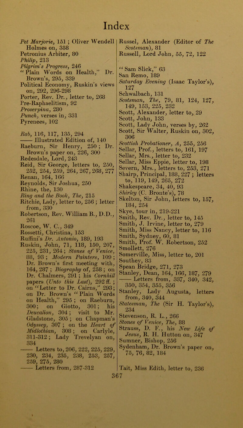 Pet Marjorie, 151 ; Oliver Wendell Holmes on, 358 Petronius Arbiter, 80 Philip, 213 Pilgrims Progress, 246 “ Plain Words on Health,” Dr. Brown’s, 295, 339 Political Economy, Ruskin’s views on, 292, 296-298 Porter, Rev. Dr., letter to, 268 Pre-Raphaelitism, 92 Proserpina, 280 Punch, verses in, 331 Pyrenees, 102 Bah, 116, 117, 135, 294 Illustrated Edition of, 140 Raeburn, Sir Henry, 250 ; Dr. Brown’s paper on, 226, 300 Redesdale, Lord, 243 Reid, Sir George, letters to, 250, 252, 254, 259, 264, 267, 268, 277 Renan, 164, 166 Reynolds, Sir Joshua, 250 Rhine, the, 130 Ring and the Book, The, 215 Ritchie, Lady, letter to, 256 ; letter from, 330 Robertson, Rev. William B., D.D., 261 Roscoe, W. C., 349 Rossetti, Christina, 153 Ruffini’s Dr. Antonio, 189, 193 Ruskin, John, 71, 118, 150, 207, 225, 231, 264; Stones of Venice, 88, 93 ; Modem Painters, 109 ; Dr. Brown’s first meeting with, 164, 287 ; Biography of, 258 ; on Dr. Chalmers, 291; his Cornhill papers (Unto this Last), 292 IF. ; on “Letter to Dr. Cairns,” 293; on Dr. Brown’s “ Plain Words on Health,” 295 ; on Raeburn, 300; on Giotto, 301; his Deucalion, 304; visit to Mr. Gladstone, 305 ; on Chapman’s Odyssey, 307 ; on the Heart of Midlothian, 308; on Carlyle, 311-312; Lady Trevelyan on, 334 Letters to, 206, 222, 225, 229, 230, 234, 235, 238, 253, 257, 259, 275, 280 Letters from, 287-312 Russel, Alexander (Editor of The Scotsman), 81 Russell, Lord John, 55, 72, 122 “ Sam Slick,” 63 San Remo, 189 Saturday Evening (Isaac Taylor’s), 127 Schwalbach, 131 Scotsman, The, 79, 81, 124, 127, 149, 153, 225, 232 Scott, Alexander, letter to, 29 Scott, John, 133 Scott, Lady John, verses by, 262 Scott, Sir Walter, Ruskin on, 302, 306 Scottish Probationer, A, 255, 256 Sellar, Prof., letters to, 161, 197 Sellar, Mrs., letter to, 232 Sellar, Miss Eppie, letter to, 198 Severn, Mrs., letters to, 253, 271 Shairp, Principal, 188, 227 ; letters to, 119, 149, 265, 272 Shakespeare, 34, 40, 93 Shirley (C. Bronte’s), 78 Skelton, Sir John, letters to, 157> 184, 254 Skye, tour in, 219-221 Smith, Rev. Dr., letter to, 145 Smith, J. Irvine, letter to, 279 Smith, Miss Nancy, letter to, 116 Smith, Sydney, 60, 81 Smith, Prof. W. Robertson, 252 Smollett, 276 Somerville, Miss, letter to, 201 Southey, 83 Spean Bridge, 271, 273 Stanley, Dean, 164, 166, 187, 279 Letters from, 337, 340, 342, 350, 354, 355, 356 Stanley, Lady Augusta, letters from, 340, 344 Statesman, The (Sir H. Taylor’s), 234 Stevenson, 11. L., 266 Stones of Venice, The, 88 Strauss, D. F., his New Life of Jesus, R. H. Hutton on, 347 Sumner, Bishop, 256 Sydenham, Dr. Brown’s paper on, 75, 76, 82, 184 Tait, Miss Edith, letter to, 23(5