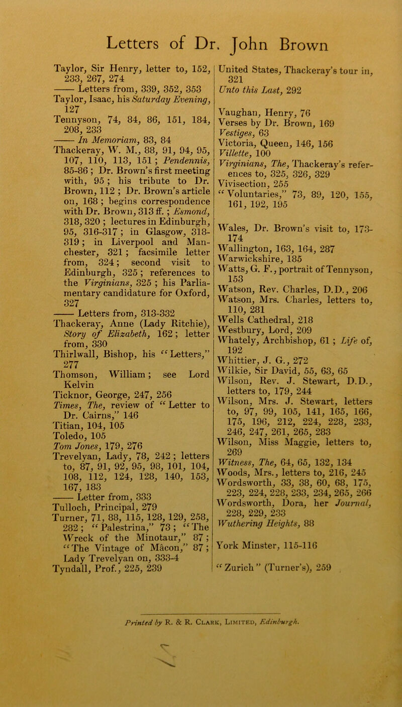 Taylor, Sir Henry, letter to, 152, 233, 267, 274 Letters from, 339, 352, 353 Taylor, Isaac, his Saturday Evening, 127 Tennyson, 74, 84, 86, 151, 184, 208, 233 In Memoriam, 83, 84 Thackeray, W. M., 88, 91, 94, 95, 107, 110, 113, 151 ; Pendennis, 85-86 ; Dr. Brown’s first meeting with, 95; his tribute to Dr. Brown, 112 ; Dr. Brown’s article on, 168 ; begins correspondence with Dr. Brown, 313 if. ; Esmond, 318, 320 ; lectures in Edinburgh, 95, 316-317 ; in Glasgow, 318- 319; in Liverpool and Man- chester, 321 ; facsimile letter from, 324; second visit to Edinburgh, 325; references to the Virginians, 325 ; his Parlia- mentary candidature for Oxford, 327 Letters from, 313-332 Thackeray, Anne (Lady Ritchie), Story of Elizabeth, 162; letter from, 330 Thirlwall, Bishop, his “ Letters,” 277 Thomson, William; see Lord Kelvin Ticknor, George, 247, 256 Times, The, review of “ Letter to Dr. Cairns,” 146 Titian, 104, 105 Toledo, 105 Tom Jones, 179, 276 Trevelyan, Lady, 78, 242 ; letters to, 87, 91, 92, 95, 98, 101, 104, 108, 112, 124, 128, 140, 153, 167, 183 Letter from, 333 Tulloch, Principal, 279 Turner, 71, 88, 115, 128, 129, 258, 282; “ Palestrina,” 73; “The Wreck of the Minotaur,” 87; “The Vintage of Macon,” 87; Lady Trevelyan on, 333-4 Tyndall, Prof., 225, 239 United States, Thackeray’s tour in, 321 Unto this Last, 292 Vaughan, Henry, 76 Verses by Dr. Brown, 169 Vestiges, 63 Victoria, Queen, 146, 156 Villette, 100 Virginians, The, Thackeray’s refer- ences to, 325, 326, 329 Vivisection, 255 “ Voluntaries,” 73, 89, 120, 155, 161, 192, 195 Wales, Dr. Brown’s visit to, 173- 174 Wallington, 163, 164, 287 Warwickshire, 185 Watts, G. F., portrait of Tennyson, 153 Watson, Rev. Charles, D.D., 206 Watson, Mrs. Charles, letters to, 110, 281 Wells Cathedral, 218 Westbury, Lord, 209 Whately, Archbishop, 61 ; Life of, 192 Whittier, J. G., 272 Wilkie, Sir David, 55, 63, 65 Wilson, Rev. J. Stewart, D.D., letters to, 179, 244 Wilson, Mrs. J. Stewart, letters to, 97, 99, 105, 141, 165, 166, 175, 196, 212, 224, 228, 233, 246, 247, 261, 265, 283 Wilson, Miss Maggie, letters to, 269 Witness, The, 64, 65, 132, 134 Woods, Mrs., letters to, 216, 245 Wordsworth, 33, 38, 60, 68, 175, 223, 224, 228, 233, 234, 265, 266 Wordsworth, Dora, her Journal, 228, 229, 233 Wuthering Heights, 88 York Minster, 115-116 “ Zurich ” (Turner’s), 259 Printed by R. & R. Clark, Limited, Edinburgh.