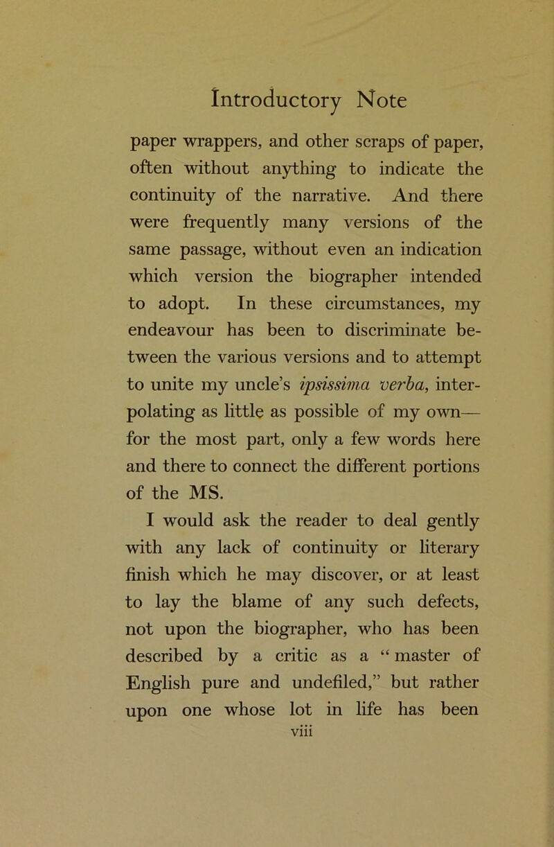 paper wrappers, and other scraps of paper, often without anything to indicate the continuity of the narrative. And there were frequently many versions of the same passage, without even an indication which version the biographer intended to adopt. In these circumstances, my endeavour has been to discriminate be- tween the various versions and to attempt to unite my uncle’s ipsissima verba, inter- polating as little as possible of my own— for the most part, only a few words here and there to connect the different portions of the MS. I would ask the reader to deal gently with any lack of continuity or literary finish which he may discover, or at least to lay the blame of any such defects, not upon the biographer, who has been described by a critic as a “ master of English pure and undefiled,” but rather upon one whose lot in life has been