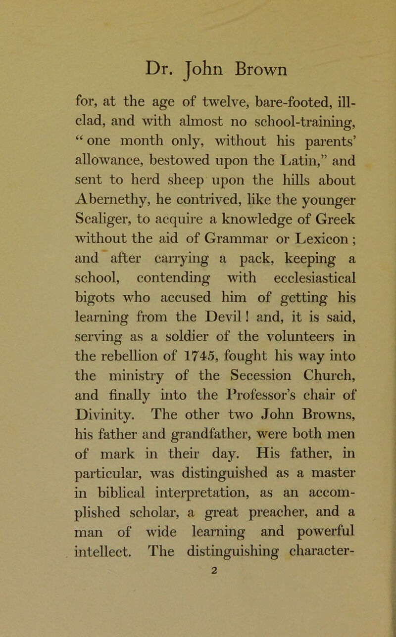 for, at the age of twelve, bare-footed, ill- clad, and with almost no school-training, “ one month only, without his parents’ allowance, bestowed upon the Latin,” and sent to herd sheep upon the hills about Abernethy, he contrived, like the younger Scaliger, to acquire a knowledge of Greek without the aid of Grammar or Lexicon ; and after carrying a pack, keeping a school, contending with ecclesiastical bigots who accused him of getting his learning from the Devil! and, it is said, serving as a soldier of the volunteers in the rebellion of 1745, fought his way into the ministry of the Secession Church, and finally into the Professor’s chair of Divinity. The other two John Browns, his father and grandfather, were both men of mark in their day. His father, in particular, was distinguished as a master in biblical interpretation, as an accom- plished scholar, a great preacher, and a man of wide learning and powerful intellect. The distinguishing character-