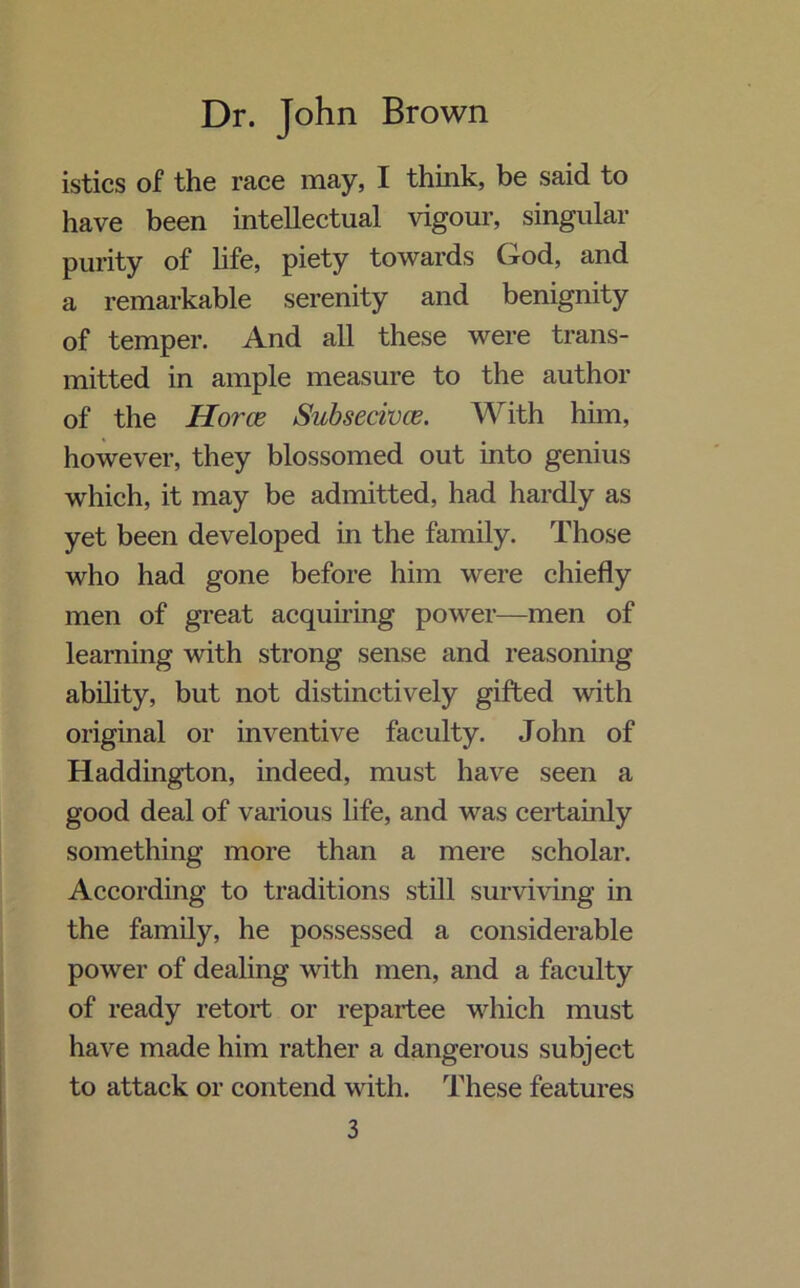 istics of the race may, I think, be said to have been intellectual vigour, singular purity of life, piety towards God, and a remarkable serenity and benignity of temper. And all these were trans- mitted in ample measure to the author of the Horce Subsecivce. With him, however, they blossomed out into genius which, it may be admitted, had hardly as yet been developed in the family. Those who had gone before him were chiefly men of great acquiring power—men of learning with strong sense and reasoning ability, but not distinctively gifted with original or inventive faculty. John of Haddington, indeed, must have seen a good deal of various life, and was certainly something more than a mere scholar. According to traditions still surviving in the family, he possessed a considerable power of dealing with men, and a faculty of ready retort or repartee which must have made him rather a dangerous subject to attack or contend with. These features