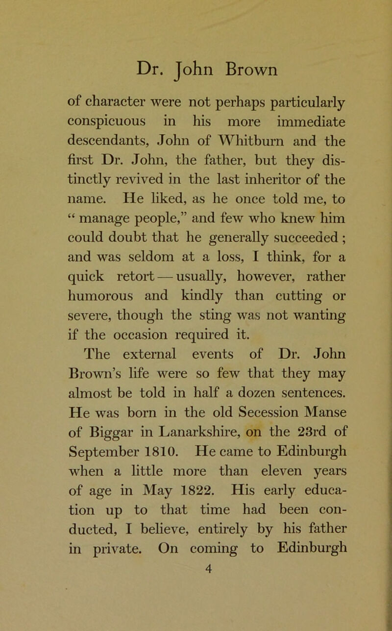 of character were not perhaps particularly conspicuous in his more immediate descendants, John of Whitburn and the first Dr. John, the father, but they dis- tinctly revived in the last inheritor of the name. He liked, as he once told me, to “ manage people,” and few who knew him could doubt that he generally succeeded ; and was seldom at a loss, I think, for a quick retort — usually, however, rather humorous and kindly than cutting or severe, though the sting was not wanting if the occasion required it. The external events of Dr. John Brown’s life were so few that they may almost be told in half a dozen sentences. He was born in the old Secession Manse of Biggar in Lanarkshire, on the 23rd of September 1810. He came to Edinburgh when a little more than eleven years of age in May 1822. His early educa- tion up to that time had been con- ducted, I believe, entirely by his father in private. On coming to Edinburgh