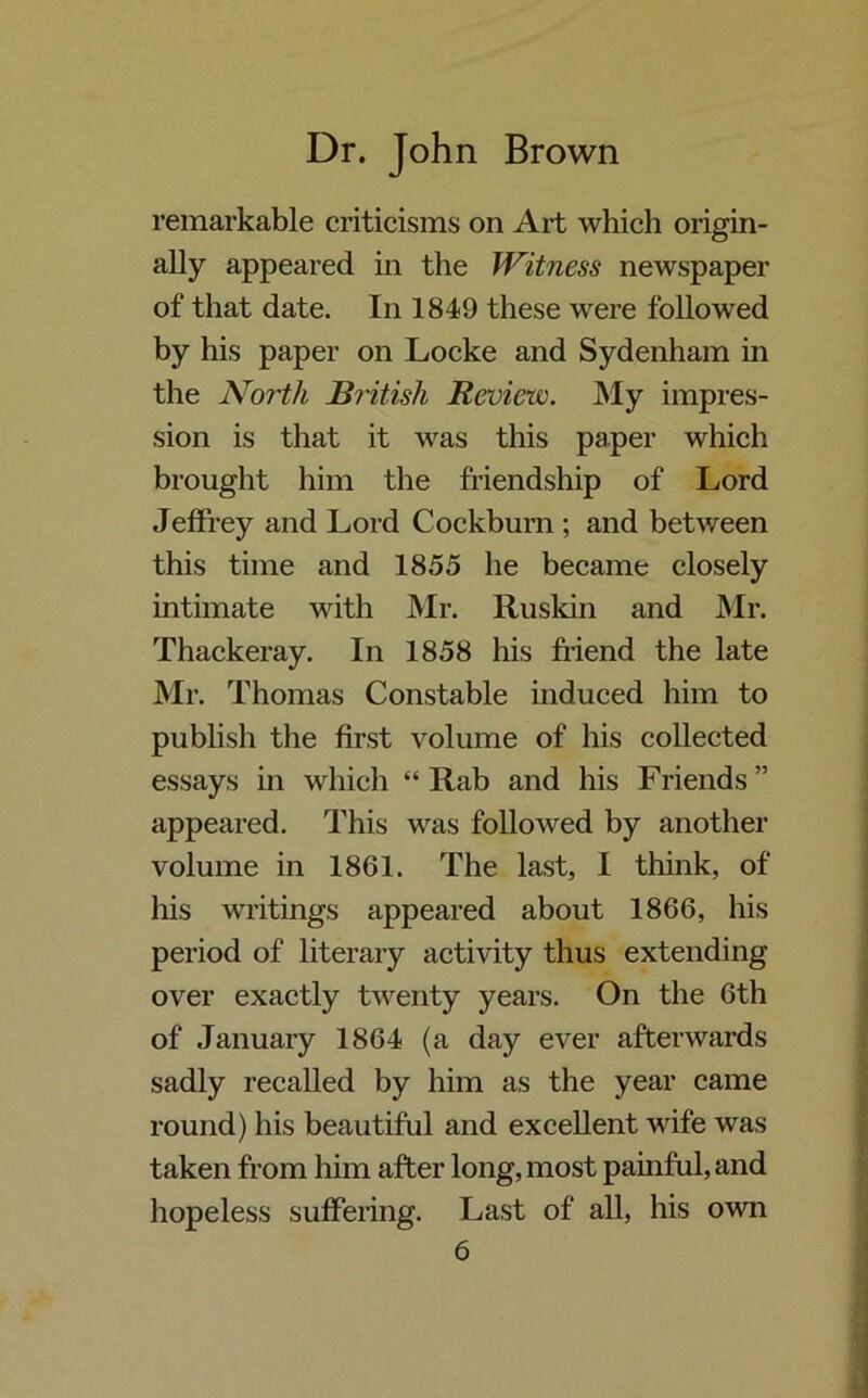 remarkable criticisms on Art which origin- ally appeared in the Witness newspaper of that date. In 1849 these were followed by his paper on Locke and Sydenham in the North British Review. My impres- sion is that it was this paper which brought him the friendship of Lord Jeffrey and Lord Coekburn ; and between this time and 1855 he became closely intimate with Mr. Ruskin and Mr. Thackeray. In 1858 his friend the late Mr. Thomas Constable induced him to publish the first volume of his collected essays in which “ Rab and his Friends” appeared. This was followed by another volume in 1861. The last, I think, of his writings appeared about 1866, his period of literary activity thus extending over exactly twenty years. On the 6th of January 1864 (a day ever afterwards sadly recalled by him as the year came round) his beautiful and excellent wife was taken from him after long, most painful, and hopeless suffering. Last of all, his own